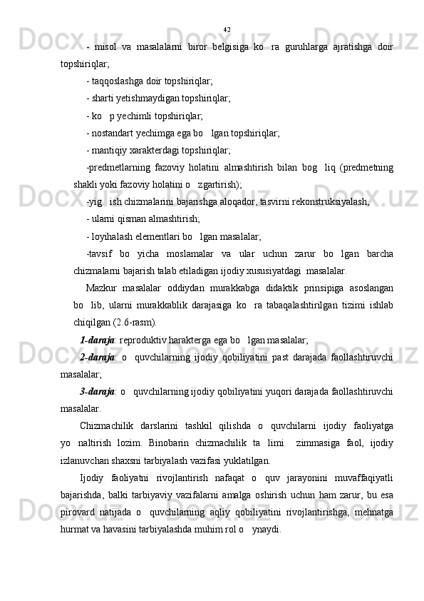 -   misol   va   masalalarni   biror   belgisiga   ko ra   guruhlarga   ajratishga   doir
topshiriqlar;
- taqqoslashga doir topshiriqlar;
- sharti yetishmaydigan topshiriqlar;
- ko p yechimli topshiriqlar;	

- nostandart yechimga ega bo lgan topshiriqlar;	

- mantiqiy xarakterdagi topshiriqlar;
-predmetlarning   fazoviy   holatini   almashtirish   bilan   bog liq   (predmetning	

shakli yoki fazoviy holatini o zgartirish); 	

-yig ish chizmalarini bajarishga aloqador, tasvirni rekonstruksiyalash, 	

- ularni qisman almashtirish; 
- loyihalash elementlari bo lgan masalalar; 	

-tavsif   bo yicha   moslamalar   va   ular   uchun   zarur   bo lgan   barcha	
 
chizmalarni bajarish talab etiladigan ijodiy xususiyatdagi  masalalar. 
Mazkur   masalalar   oddiydan   murakkabga   didaktik   prinsipiga   asoslangan
bo lib,   ularni   murakkablik   darajasiga   ko ra   tabaqalashtirilgan   tizimi   ishlab	
 
chiqilgan (2.6-rasm). 
1-daraja : reproduktiv harakterga ega bo lgan masalalar;	

2-daraja :   o quvchilarning   ijodiy   qobiliyatini   past   darajada   faollashtiruvchi	

masalalar;
3-daraja : o quvchilarning ijodiy qobiliyatini yuqori darajada faollashtiruvchi

masalalar.    
Chizmachilik   darslarini   tashkil   qilishda   o quvchilarni   ijodiy   faoliyatga	

yo naltirish   lozim.   Binobarin   chizmachilik   ta limi     zimmasiga   faol,   ijodiy	
 
izlanuvchan shaxsni tarbiyalash vazifasi yuklatilgan.  
Ijodiy   faoliyatni   rivojlantirish   nafaqat   o quv   jarayonini   muvaffaqiyatli	

bajarishda,   balki   tarbiyaviy   vazifalarni   amalga   oshirish   uchun   ham   zarur,   bu   esa
pirovard   natijada   o quvchilarning   aqliy   qobiliyatini   rivojlantirishga,   mehnatga	

hurmat va havasini tarbiyalashda muhim rol o ynaydi.	
 42 