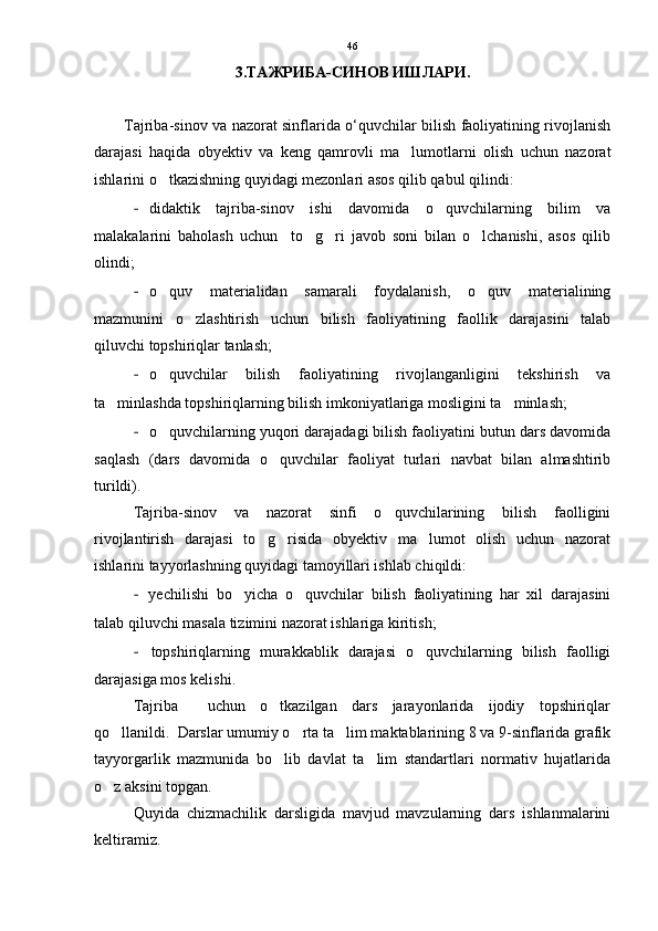 3.ТАЖРИБА-СИНОВ ИШЛАРИ.
Tajriba-sinov va nazorat sinflarida o‘quvchilar bilish faoliyatining rivojlanish
darajasi   haqida   obyektiv   va   keng   qamrovli   ma lumotlarni   olish   uchun   nazorat
ishlarini o tkazishning quyidagi mezonlari asos qilib qabul qilindi: 	

- didaktik   tajriba-sinov   ishi   davomida   o quvchilarning   bilim   va	

malakalarini   baholash   uchun     to g ri   javob   soni   bilan   o lchanishi,   asos   qilib	
  
olindi; 
- o quv   materialidan   samarali   foydalanish,   o quv   materialining	
 
mazmunini   o zlashtirish   uchun   bilish   faoliyatining   faollik   darajasini   talab	

qiluvchi topshiriqlar tanlash; 
- o quvchilar   bilish   faoliyatining   rivojlanganligini   tekshirish   va	

ta minlashda topshiriqlarning bilish imkoniyatlariga mosligini ta minlash; 	
 
- o quvchilarning yuqori darajadagi bilish faoliyatini butun dars davomida	

saqlash   (dars   davomida   o quvchilar   faoliyat   turlari   navbat   bilan   almashtirib	

turildi). 
Tajriba-sinov   va   nazorat   sinfi   o quvchilarining   bilish   faolligini	

rivojlantirish   darajasi   to g risida   obyektiv   ma lumot   olish   uchun   nazorat	
  
ishlarini tayyorlashning quyidagi tamoyillari ishlab chiqildi: 
-   yechilishi   bo yicha   o quvchilar   bilish   faoliyatining   har   xil   darajasini	
 
talab qiluvchi masala tizimini nazorat ishlariga kiritish; 
-   topshiriqlarning   murakkablik   darajasi   o quvchilarning   bilish   faolligi	

darajasiga mos kelishi.
Tajriba     uchun   o tkazilgan   dars   jarayonlarida   ijodiy   topshiriqlar	

qo llanildi.  Darslar umumiy o rta ta lim maktablarining 8 va 9-sinflarida grafik	
  
tayyorgarlik   mazmunida   bo lib   davlat   ta lim   standartlari   normativ   hujatlarida	
 
o z aksini topgan.	

Quyida   chizmachilik   darsligida   mavjud   mavzularning   dars   ishlanmalarini
keltiramiz. 46 