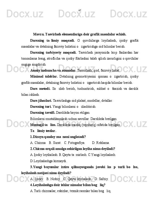 Mavzu. Tasvirlash elementlariga doir grafik masalalar echish. 
Darsning   ta limiy   maqsadi.   O quvchilarga   loyihalash,   ijodiy   grafik	
masalalar va detalning fazoviy holatini o zgartirishga oid bilimlar berish.

Darsning   tarbiyaviy   maqsadi.   Tasvirlash   jarayonida   ko p   fanlardan   har	

tomonlama keng, atroflicha va ijodiy fikrlashni talab qilish zarurligini o quvchilar	

ongiga singdirish.
Asosiy tushuncha va atamalar.   Tasvirlash , ijod, fazoviy holat .
Minimal   talablar .   Detalning   geometriyasini   qisman   o zgartirish,   ijodiy	

grafik masalalar, detalning fazoviy holatini o zgartirish haqida bilimlar berish.	

Dars   metodi .   So zlab   berish,   tushuntirish,   suhbat   o tkazish   va   darslik	
 
bilan ishlash.
Dars jihozlari .   Tasvirlash ga oid plakat, modellar, detallar .
Darsning turi .   Yangi bilimlarni o zlashtirish	
 .
Darsning tavsifi .   Darslikda bayon etilgan.
Bilimlarni mustahkamlash uchun savollar. Darslikda berilgan.
Mustaqil ta lim	
 .   Darslikda mashq (topshiriq) sifatida berilgan .
Ta limiy testlar	
 .
1.Dizayn qanday ma noni anglatadi?	

A. Chizma.   B. Surat.   C. Fotografiya.    D. Reklama.
2.Chizma orqali amalga oshirilgan loyiha nima deyiladi?
A.Ijodiy loyihalash. B.Qayta ta mirlash. C.Yangi loyihalash.	

D.Loyihalashga kirmaydi.
3.Yangi   buyumlar   ixtiro   qilinayotganda   javobi   ko p   turli   bo lsa,	
 
loyihalash natijasi nima deyiladi?
A. Ijodiy.   B. Nisbiy.   C. Qayta loyihalash.   D. Salbiy.
4.Loyihalashga doir ishlar nimalar bilan bog liq?	

A.Turli chizmalar, eskizlar, texnik rasmlar bilan bog liq.	
 47 