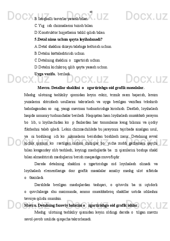 B.Istiqbolli tasvirlar yasash bilan.
C.Yig ish chizmalarini tuzish bilan.
D.Konstruktor hujjatlarini tahlil qilish bilan.
5.Detal nima uchun qayta loyihalanadi?
A.Detal shaklini dizayn talabiga keltirish uchun.
B.Detalni kattalashtirish uchun.
C.Detalning shaklini o zgartirish uchun.	

D.Detalni kichikroq qilib qayta yasash uchun.
Uyga vazifa.   beriladi. 
Mavzu. Detallar shaklini  o zgartirishga oid grafik masalalar.	

Mashg ulotning   tashkiliy   qismidan   keyin   eskiz,   texnik   rasm   bajarish,   kesim	

yuzalarini   shtrixlash   usullarini   takrorlash   va   uyga   berilgan   vazifani   tekshirib
baholagandan so ng,  yangi  mavzuni  tushuntirishga  kirishish.  Dastlab,  loyiha	
 lash
haqida umumiy tushunchalar beriladi. Haqiqatan ham loyihalash murak kab jarayon
bo lib,   u   loyihachidan   ko p   fanlardan   har   tomonlama   keng   bilimni   va   ijodiy	
 
fikrlashni  talab qiladi. Lekin chizmachilikda bu jarayonni  tajribada sinalgan usul,
ya ni   boshlang ich   ko nikmalarni   berishdan   boshlash   zarur.   Detalning   avval
  
kichik   qismini   ko rsatilgan   nishon   chiziqlar   bo yicha   xuddi   gazlamani   qaychi	
 
bilan kesganday olib tashlash, keyingi mashqlarda ba zi qismlarini boshqa shakl	

bilan almashtirish mashqlarini berish maqsadga muvofiqdir.
Darsda   detalning   shaklini   o zgartirishga   oid   loyihalash   olinadi   va	

loyihalash   elementlariga   doir   grafik   masalalar   amaliy   mashg ulot   sifatida	

o tkaziladi.	

Darslikda   berilgan   mashqlardan   tashqari,   o qituvchi   ba zi   iqtidorli	
 
o quvchilarga   shu   mazmunda,   ammo   murakkabroq   shakllar   ustida   ishlashni	

tavsiya qilishi mumkin.
Mavzu. Detalning fazoviy holatini o zgartirishga oid grafik ishlar.	

Mashg ulotning   tashkiliy   qismidan   keyin   oldingi   darsda   o tilgan   mavzu	
 
savol-javob usulida qisqacha takrorlanadi. 48 
