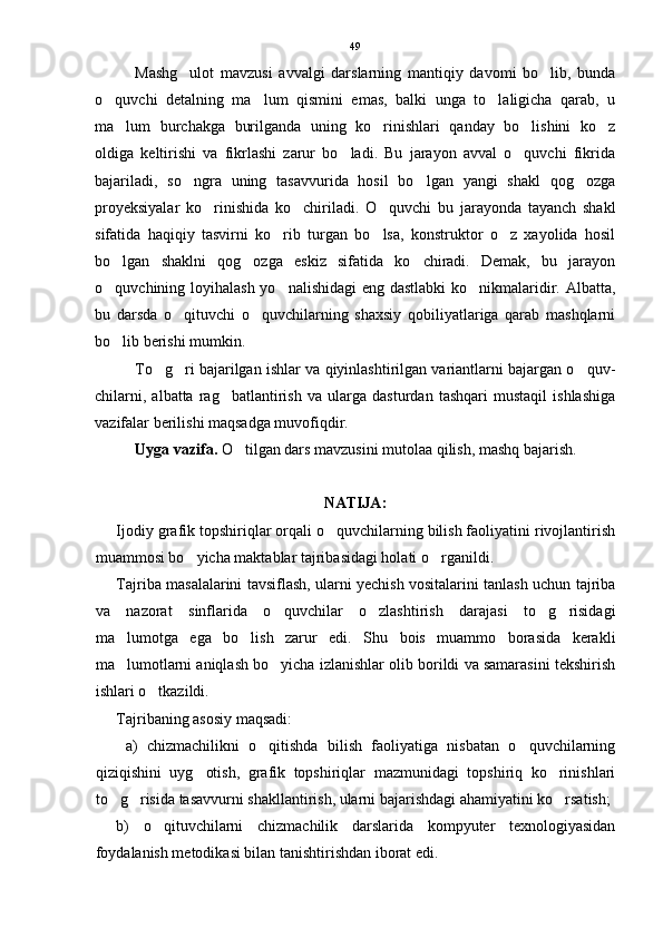 Mashg ulot   mavzusi   avvalgi   darslarning   mantiqiy   davomi   bo lib,   bunda 
o quvchi   detalning   ma lum   qismini   emas,   balki   unga   to laligicha   qarab,   u	
  
ma lum   burchakga   burilganda   uning   ko rinishlari   qanday   bo lishini   ko z	
   
oldiga   keltirishi   va   fikrlashi   zarur   bo ladi.   Bu   jarayon   avval   o quvchi   fikrida	
 
bajariladi,   so ngra   uning   tasavvurida   hosil   bo lgan   yangi   shakl   qog ozga	
  
proyeksiyalar   ko rinishida   ko chiriladi.   O quvchi   bu   jarayonda   tayanch   shakl	
  
sifatida   haqiqiy   tasvirni   ko rib   turgan   bo lsa,   konstruktor   o z   xayolida   hosil	
  
bo lgan   shaklni   qog ozga   eskiz   sifatida   ko chiradi.   Demak,   bu   jarayon	
  
o quvchining loyihalash yo nalishidagi  eng dastlabki  ko nikmalaridir. Albatta,
  
bu   darsda   o qituvchi   o quvchilarning   shaxsiy   qobiliyatlariga   qarab   mashqlarni	
 
bo lib berishi mumkin.	

To g ri bajarilgan ishlar va qiyinlashtirilgan variantlarni bajargan o quv-	
  
chilarni,   albatta   rag batlantirish   va   ularga   dasturdan   tashqari   mustaqil   ishlashiga	

vazifalar berilishi maqsadga muvofiqdir.
Uyga vazifa.  O tilgan dars mavzusini mutolaa qilish, mashq bajarish.	

NATIJA:
Ijodiy grafik topshiriqlar orqali o quvchilarning bilish faoliyatini rivojlantirish	

muammosi bo yicha maktablar tajribasidagi holati o rganildi.	
 
Tajriba masalalarini tavsiflash, ularni yechish vositalarini tanlash uchun tajriba
va   nazorat   sinflarida   o quvchilar   o zlashtirish   darajasi   to g risidagi	
   
ma lumotga   ega   bo lish   zarur   edi.   Shu   bois   muammo   borasida   kerakli	
 
ma lumotlarni aniqlash bo yicha izlanishlar olib borildi va samarasini tekshirish
 
ishlari o tkazildi.	

Tajribaning asosiy maqsadi:
  a)   chizmachilikni   o qitishda   bilish   faoliyatiga   nisbatan   o quvchilarning	
 
qiziqishini   uyg otish,   grafik   topshiriqlar   mazmunidagi   topshiriq   ko rinishlari	
 
to g risida tasavvurni shakllantirish, ularni bajarishdagi ahamiyatini ko rsatish;	
  
b)   o qituvchilarni   chizmachilik   darslarida   kompyuter   texnologiyasidan	

foydalanish metodikasi bilan tanishtirishdan iborat edi. 49 