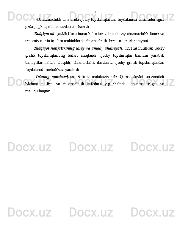 4.Chizmachilik darslarida ijodiy topshiriqlardan foydalanish samaradorligini
pedagogik tajriba-sinovdan o tkazish. 
Tadqiqot ob yekti	
 :  Kasb hunar kollejlarida texnikaviy chizmachilik fanini va
umumiy o rta ta lim maktablarda chizmachilik fanini o qitish jarayoni.	
  
Tadqiqot   natijalarining   ilmiy   va   amaliy   ahamiyati.   Chizmachilikdan   ijodiy
grafik   topshiriqlarning   turlari   aniqlandi;   ijodiy   topshiriqlar   tizimini   yaratish
tamoyillari   ishlab   chiqildi;   chizmachilik   darslarida   ijodiy   grafik   topshiriqlardan
foydalanish metodikasi yaratildi.
Ishning   aprobatsiyasi .   Bitiruv   malakaviy   ishi   Qarshi   davlat   universiteti
Mehnat   ta limi   va   chizmachilik   kafedrasi   yig ilishida     hokama   etilgan   va
 
ma qullangan.	
 5 