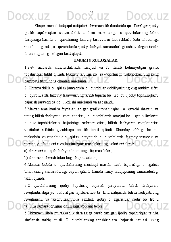 Eksperimental tadqiqot natijalari chizmachilik darslarida qo llanilgan ijodiy
grafik   topshiriqlari   chizmachilik   ta limi   mazmuniga,   o quvchilarning   bilim	
 
darajasiga   hamda   o quvchining   fazoviy   tasavvurni   faol   ishlashi   kabi   talablariga	

mos bo lganda, o quvchilarda ijodiy faoliyat samaradorligi oshadi degan ishchi	
 
farazning to g riligini tasdiqlaydi.	
 
UMUMIY XULOSALAR
1.8-9-   sinflarda   chizmachilitkda   mavjud   va   fo llanib   kelinayotgan   grafik	

topshiriqlar tahlil qilindi. Mazkur tahlilga ko ra «topshiriq» tushunchasining keng	

qamrovli tushuncha ekanligi aniqlandi. 
2. Chizmachilik o qitish jarayonida o quvchilar qobiliyatining eng muhim sifati	
 
o quvchilarda fazoviy tasavvurning tarkib topishi bo lib, bu  ijodiy topshiriqlarni	
 
bajarish jarayonida qo l kelishi aniqlandi va asoslandi.	

3.Maktab amaliyotida foydalaniladigan grafik topshiriqlar,   o quvchi shaxsini va	

uning bilish faoliyatini rivojlantirish,   o quvchilarda mavjud bo lgan bilimlarini	
 
o quv   topshiriqlarini   bajarishga   safarbar   etish,   bilish   faoliyatini   rivojlantirish	

vositalari   sifatida   guruhlarga   bo lib   tahlil   qilindi.   Shunday   tahlilga   ko ra,	
 
maktabda   chizmachilik   o qitish   jarayonida   o quvchilarda   fazoviy   tasavvur   va	
 
mantiqiy tafakkurni rivojlantiradigan masalalarning turlari aniqlandi: 
a) chizmani o qish faoliyati bilan bog liq masalalar; 	
 
b) chizmani chizish bilan bog liq masalalar;	

4.Mazkur   bobda   o quvchilarning   mustaqil   masala   tuzib   bajarishga   o rgatish	
 
bilan   uning   samaradorligi   bayon   qilindi   hamda   ilmiy   tadqiqotning   samaradorligi
tahlil qilindi. 
5.O quvchilarning   ijodiy   topshiriq   bajarish   jarayonida   bilish   faoliyatini	

rivojlantirishga yo naltirilgan tajriba-sinov ta limi natijasida bilish faoliyatining	
 
rivojlanishi   va   takomillashuvida   sezilarli   ijobiy   o zgarishlar   sodir   bo lib   u	
 
ta lim samaradorligini oshirishga yordam berdi.	

6.Chizmachilikda murakkablik darajasiga qarab tuzilgan ijodiy topshiriqlar tajriba
sinflarida   tatbiq   etildi.   O quvchilarning   topshiriqlarni   bajarish   natijasi   uning	
 52 