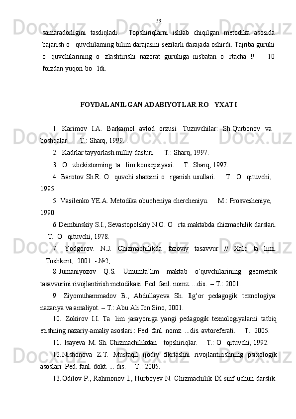 samaradorligini   tasdiqladi.     Topshiriqlarni   ishlab   chiqilgan   metodika   asosida
bajarish o quvchilarning bilim darajasini sezilarli darajada oshirdi. Tajriba guruhi
o quvchilarining   o zlashtirishi   nazorat   guruhiga   nisbatan   o rtacha   9     10	
   
foizdan yuqori bo ldi. 	

FOYDALANILGAN ADABIYOTLAR RO YXATI	

1. Karimov   I.A.   Barkamol   avlod   orzusi.   Tuzuvchilar:   Sh.Qurbonov   va
boshqalar.    T.: Sharq, 1999. .	

2. Kadrlar tayyorlash milliy dasturi.   T.: Sharq, 1997. 	

3. O zbekistonning  ta lim konsepsiyasi.   T.: Sharq, 1997. 	
  
4.   Barotov Sh.R. O quvchi shaxsini  o rganish usullari.   T.: O qituvchi,	
   
1995. 
5.  Vasilenko YE.A. Metodika obucheniya chercheniyu.   M.: Prosvesheniye,	

1990. 
6. Dembinskiy S.I., Sevastopolskiy N.O. O rta maktabda chizmachilik darslari.	

 T.: O qituvchi, 1978. 	
 
7.   Yodgorov.   N.J.   Chizmachilikda   fazoviy   tasavvur   //   Xalq   ta limi.	

Toshkent,  2001. - №2,  	

8. Jumaniyozov   Q.S.   Umumta’lim   maktab   o‘quvchilarining   geometrik
tasavvurini rivojlantirish metodikasi: Ped. fanl. nomz. ...dis.  – T.: 2001.
9.   Ziyomuhammadov   B.,   Abdullayeva   Sh.   Ilg‘or   pedagogik   texnologiya:
nazariya va amaliyot. – T.: Abu Ali Ibn Sino, 2001. 
10.   Zokirov   I.I.   Ta lim   jarayoniga   yangi   pedagogik   texnologiyalarni   tatbiq	

etishning nazariy-amaliy asoslari.: Ped. fanl. nomz. ...dis. avtoreferati.   T.: 2005. 	

11.  Isayeva  M. Sh. Chizmachilikdan    topshiriqlar.   T.: O qituvchi, 1992. 	
 
12. Nishonova   Z.T.   Mustaqil   ijodiy   fikrlashni   rivojlantirishning   psixologik
asoslari: Ped. fanl. dokt. ... dis.   T.: 2005. 	

13. Odilov P., Rahmonov I., Hurboyev N. Chizmachilik IX sinf uchun darslik. 53 