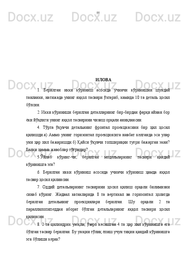 ИЛОВА
1.   Берилган   икки   кўриниш   асосида   учинчи   кўринишни   шундай
танланки, натижада унинг яққол тасвири ўзгариб, камида 10 та деталь ҳосил
бўлсин.
2. Икки кўриниши берилган деталларнинг бир-бирдан фарқи айнан бор
ёки йўқлиги унинг яққол тасвирини чизиш орқали аниқлансин.      
4.   Тўрта   ўқувчи   детальнинг   фронтал   проекциясини   бир   ҳил   ҳосил
қилишди.а)   Аммо   унинг   горизонтал   проекциясига   навбат   келганда   эса   улар
уни ҳар хил бажаришди.б)  Қайси ўқувчи топшириқни туғри бажарган экан?
Балки ҳамма жавоблар тўғридир? 
5.Ўйлаб   кўринг-чи,   берилган   модельларнинг   тасвири   қандай
кўринишга эга?
6.   Берилган   икки   кўриниш   асосида   учинчи   кўриниш   ҳамда   яққол
тасвир ҳосил қилинсин. 
7.   Оддий   детальларнинг   тасвирини   ҳосил   қилиш   орқали   билимизни
синаб   кўринг.   Жадвал   катакларида   8   та   вертикал   ва   горизонтал   ҳолатда
берилган   детальнинг   проекциялари   берилган.   Шу   орқали   2   та
параллилопипеддан   иборат   бўлган   детальларнинг   яққол   тасвири   ҳосил
қилинсин. 
8.  2  та  цилиндрик  уюқли,  ўзаро   кесишган  4  та   ҳар  хил  кўринишга   ега
бўлган тасвир берилган. Бу уюқни тўлиқ ёпиш учун тиқин қандай кўринишга
эга бўлиши керак?  55 
