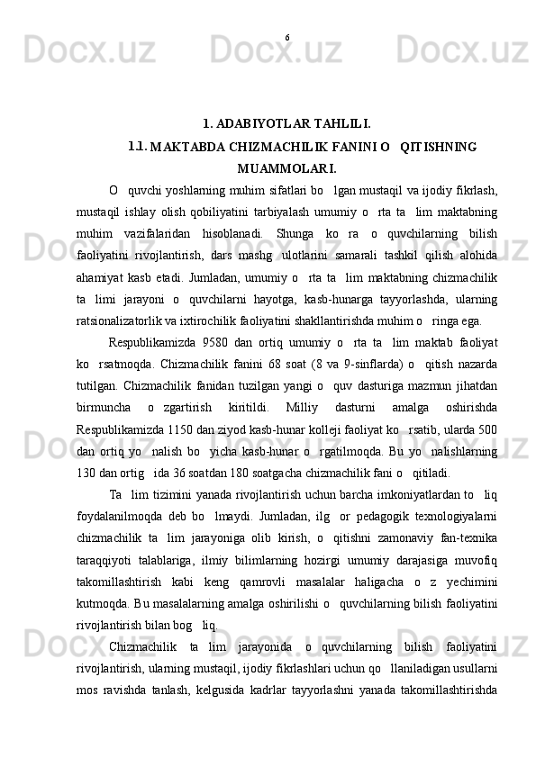 1. ADABIYOTLAR TAHLILI.
1.1. 
MAKTABDA CHIZMACHILIK FANINI O QITISHNING
MUAMMOLARI.
O quvchi yoshlarning muhim sifatlari bo lgan mustaqil va ijodiy fikrlash,	
 
mustaqil   ishlay   olish   qobiliyatini   tarbiyalash   umumiy   o rta   ta lim   maktabning	
 
muhim   vazifalaridan   hisoblanadi.   Shunga   ko ra   o quvchilarning   bilish	
 
faoliyatini   rivojlantirish,   dars   mashg ulotlarini   samarali   tashkil   qilish   alohida	

ahamiyat   kasb   etadi.   Jumladan,   umumiy   o rta   ta lim   maktabning   chizmachilik	
 
ta limi   jarayoni   o quvchilarni   hayotga,   kasb-hunarga   tayyorlashda,   ularning	
 
ratsionalizatorlik va ixtirochilik faoliyatini shakllantirishda muhim o ringa ega. 	

Respublikamizda   9580   dan   ortiq   umumiy   o rta   ta lim   maktab   faoliyat	
 
ko rsatmoqda.   Chizmachilik   fanini   68   soat   (8   va   9-sinflarda)   o qitish   nazarda	
 
tutilgan.   Chizmachilik   fanidan   tuzilgan   yangi   o quv   dasturiga   mazmun   jihatdan	

birmuncha   o zgartirish   kiritildi.   Milliy   dasturni   amalga   oshirishda	

Respublikamizda 1150 dan ziyod kasb-hunar kolleji faoliyat ko rsatib, ularda 500	

dan   ortiq   yo nalish   bo yicha   kasb-hunar   o rgatilmoqda.   Bu   yo nalishlarning	
   
130 dan ortig ida 36 soatdan 180 soatgacha chizmachilik fani o qitiladi.
 
Ta lim tizimini yanada rivojlantirish uchun barcha imkoniyatlardan to liq	
 
foydalanilmoqda   deb   bo lmaydi.   Jumladan,   ilg or   pedagogik   texnologiyalarni	
 
chizmachilik   ta lim   jarayoniga   olib   kirish,   o qitishni   zamonaviy   fan-texnika	
 
taraqqiyoti   talablariga,   ilmiy   bilimlarning   hozirgi   umumiy   darajasiga   muvofiq
takomillashtirish   kabi   keng   qamrovli   masalalar   haligacha   o z   yechimini	

kutmoqda. Bu masalalarning amalga oshirilishi o quvchilarning bilish faoliyatini	

rivojlantirish bilan bog liq. 	

Chizmachilik   ta lim   jarayonida   o quvchilarning   bilish   faoliyatini
 
rivojlantirish, ularning mustaqil, ijodiy fikrlashlari uchun qo llaniladigan usullarni	

mos   ravishda   tanlash,   kelgusida   kadrlar   tayyorlashni   yanada   takomillashtirishda 6 
