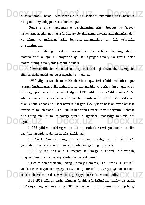 o z   samarasini   beradi.   Shu   sababli   o qitish   ishlarini   takomillashtirish   borasida 
ko plab ilmiy tadqiqotlar olib borilmoqda. 

Fanni   o qitish   jarayonida   o quvchilarning   bilish   faoliyati   va   fazoviy	
 
tasavvurini rivojlantirish, ularda fazoviy obyektlarning tasvirini almashtirishga doir
ko nikma   va   malakani   tarkib   toptirish   muammolari   ham   hali   yetarlicha	

o rganilmagan.

Bitiruv   ishning   mazkur   paragrafida   chizmachilik   fanining   dastur
materiallarini   o rganish   jarayonida   qo llanilayotgan   amaliy   va   grafik   ishlar	
 
mazmunining  amaliyotdagi tahlili beriladi.
Chizmachilik   fanini   maktabda   o qitishni   tahlil   qilishdan   oldin   uning   fan	

sifatida shakllanishi haqida qichqacha to xtalamiz.

1932   yilga   qadar   chizmachilik   alohida   o quv   fani   sifatida   maktab   o quv	
 
rejasiga kiritilmagan, balki mehnat, rasm, matematika va boshqa fan o qituvchisi	

ishining   ajralmas   qismiga   aylantirilgan.   1932   yilda   chizmachilik   mustaqil   fan
sifatida maktab o quv rejasiga kiritilgan bo lsa-da, uni o qitish matematika fani	
  
bilan albatta aloqada bo lishi nazarda tutilgan. 1953 yildan boshlab foydalanishga	

tavsiya etilgan chizmachilik o quv dasturlarining mazmun va mohiyatini inobatga	

olib   uning   tahlilini   to rt   davrga   ajratib   o rganishni   maqsadga   muvofiq   deb	
 
topdik.  
1.1953   yildan   boshlangan   bo lib,   u   maktab   ishini   politexnik   ta lim	
 
vazifalari asosida qayta tuzish bilan izohlanadi.
2.   Sobiq   ta lim   tizimining   mazmunini   qayta   tuzishga,   ya ni   maktablarda	
 
yangi dastur va darsliklar bo yicha ishlash davriga to g ri keladi. 	
  
3.1980   yildan   boshlanib   u   mehnat   ta limiga   e tiborni   kuchaytirish,	
 
o quvchilarni mehnatga tayyorlash bilan xarakterlanadi. 	

        4.1991 yildan boshlanib, u yangi ijtimoiy sharoitda,  T a lim  to g risida	
 	  
va   K a drlar   tayyorlash   milliy   dasturi   to g risida   (1997   y.)   Qonun   talablari	
 	 
asosida chizmachilik dasturi va darsligini qayta tuzish bilan xarakterlidir. 
1953-1968   yillarda   nashr   qilingan   darsliklarda   keltirilgan   amaliy   va   grafik
topshiriqlarning   umumiy   soni   300   ga   yaqin   bo lib   ularning   ko pchiligi	
  7 