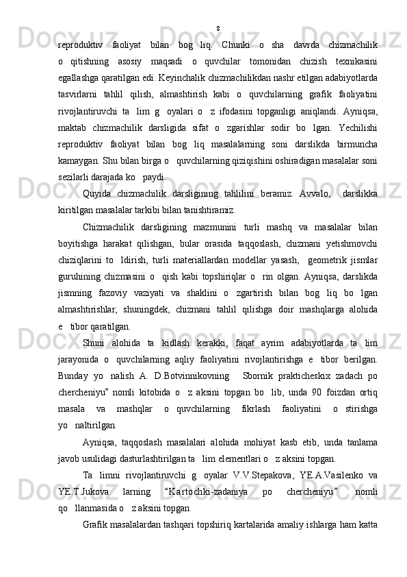 reproduktiv   faoliyat   bilan   bog liq.   Chunki   o sha   davrda   chizmachilik 
o qitishning   asosiy   maqsadi   o quvchilar   tomonidan   chizish   texnikasini	
 
egallashga qaratilgan edi. Keyinchalik chizmachilikdan nashr etilgan adabiyotlarda
tasvirlarni   tahlil   qilish,   almashtirish   kabi   o quvchilarning   grafik   faoliyatini	

rivojlantiruvchi   ta lim   g oyalari   o z   ifodasini   topganligi   aniqlandi.   Ayniqsa,	
  
maktab   chizmachilik   darsligida   sifat   o zgarishlar   sodir   bo lgan.   Yechilishi	
 
reproduktiv   faoliyat   bilan   bog liq   masalalarning   soni   darslikda   birmuncha	

kamaygan. Shu bilan birga o quvchilarning qiziqishini oshiradigan masalalar soni	

sezilarli darajada ko paydi.	

Quyida   chizmachilik   darsligining   tahlilini   beramiz.   Avvalo,     darslikka
kiritilgan masalalar tarkibi bilan tanishtiramiz.
Chizmachilik   darsligining   mazmunini   turli   mashq   va   masalalar   bilan
boyitishga   harakat   qilishgan,   bular   orasida   taqqoslash,   chizmani   yetishmovchi
chiziqlarini   to ldirish,   turli   materiallardan   modellar   yasash,     geometrik   jismlar	

guruhining   chizmasini   o qish   kabi   topshiriqlar   o rin   olgan.   Ayniqsa,   darslikda	
 
jismning   fazoviy   vaziyati   va   shaklini   o zgartirish   bilan   bog liq   bo lgan	
  
almashtirishlar,   shuningdek,   chizmani   tahlil   qilishga   doir   mashqlarga   alohida
e tibor qaratilgan. 	

Shuni   alohida   ta kidlash   kerakki,   faqat   ayrim   adabiyotlarda   ta lim	
 
jarayonida   o quvchilarning   aqliy   faoliyatini   rivojlantirishga   e tibor   berilgan.	
 
Bunday   yo nalish   A.   D.Botvinnikovning   Sbornik   prakticheskix   zadach   po
 
chercheniyu   nomli   kitobida   o z   aksini   topgan   bo lib,   unda   90   foizdan   ortiq
	 
masala   va   mashqlar   o quvchilarning   fikrlash   faoliyatini   o stirishga	
 
yo naltirilgan. 	

Ayniqsa,   taqqoslash   masalalari   alohida   mohiyat   kasb   etib,   unda   tanlama
javob usulidagi dasturlashtirilgan ta lim elementlari o z aksini topgan. 	
 
Ta limni   rivojlantiruvchi   g oyalar   V.V.Stepakova,   YE.A.Vasilenko   va	
 
YE.T.Jukova   larning   K a r tochki-zadaniya   po   chercheniyu   nomli	
 
qo llanmasida o z aksini topgan. 	
 
Grafik masalalardan tashqari topshiriq kartalarida amaliy ishlarga ham katta 8 