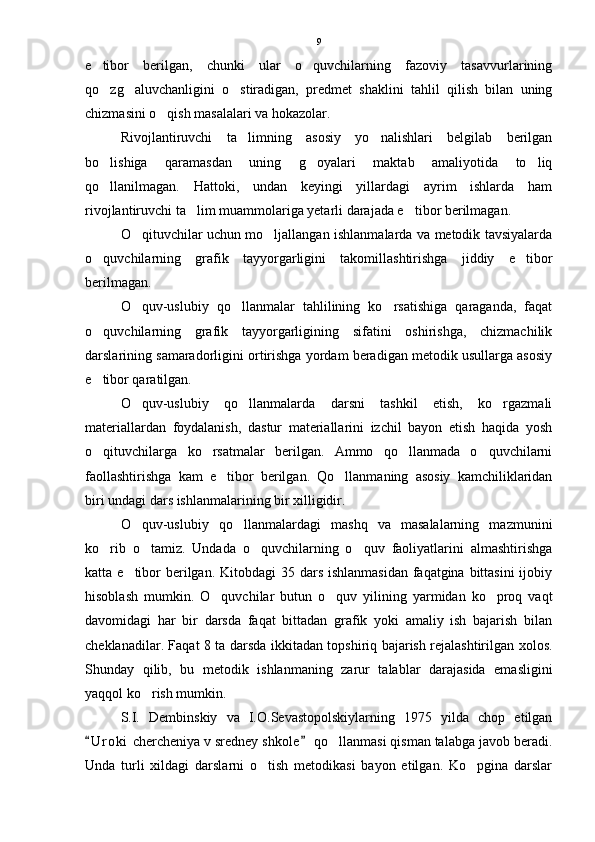 e tibor   berilgan,   chunki   ular   o quvchilarning   fazoviy   tasavvurlarining 
qo zg aluvchanligini   o stiradigan,   predmet   shaklini   tahlil   qilish   bilan   uning
  
chizmasini o qish masalalari va hokazolar.	

Rivojlantiruvchi   ta limning   asosiy   yo nalishlari   belgilab   berilgan	
 
bo lishiga   qaramasdan   uning   g oyalari   maktab   amaliyotida   to liq	
  
qo llanilmagan.   Hattoki,   undan   keyingi   yillardagi   ayrim   ishlarda   ham

rivojlantiruvchi ta lim muammolariga yetarli darajada e tibor berilmagan. 	
 
O qituvchilar uchun mo ljallangan ishlanmalarda va metodik tavsiyalarda	
 
o quvchilarning   grafik   tayyorgarligini   takomillashtirishga   jiddiy   e tibor	
 
berilmagan.
O quv-uslubiy   qo llanmalar   tahlilining   ko rsatishiga   qaraganda,   faqat	
  
o quvchilarning   grafik   tayyorgarligining   sifatini   oshirishga,   chizmachilik	

darslarining samaradorligini ortirishga yordam beradigan metodik usullarga asosiy
e tibor qaratilgan.

O quv-uslubiy   qo llanmalarda   darsni   tashkil   etish,   ko rgazmali	
  
materiallardan   foydalanish,   dastur   materiallarini   izchil   bayon   etish   haqida   yosh
o qituvchilarga   ko rsatmalar   berilgan.   Ammo   qo llanmada   o quvchilarni	
   
faollashtirishga   kam   e tibor   berilgan.   Qo llanmaning   asosiy   kamchiliklaridan	
 
biri undagi dars ishlanmalarining bir xilligidir.
O quv-uslubiy   qo llanmalardagi   mashq   va   masalalarning   mazmunini	
 
ko rib   o tamiz.   Undada   o quvchilarning   o quv   faoliyatlarini   almashtirishga	
   
katta e tibor  berilgan. Kitobdagi 35 dars ishlanmasidan faqatgina bittasini  ijobiy	

hisoblash   mumkin.   O quvchilar   butun   o quv   yilining   yarmidan   ko proq   vaqt	
  
davomidagi   har   bir   darsda   faqat   bittadan   grafik   yoki   amaliy   ish   bajarish   bilan
cheklanadilar. Faqat 8 ta darsda ikkitadan topshiriq bajarish rejalashtirilgan xolos.
Shunday   qilib,   bu   metodik   ishlanmaning   zarur   talablar   darajasida   emasligini
yaqqol ko rish mumkin.	

S.I.   Dembinskiy   va   I.O.Sevastopolskiylarning   1975   yilda   chop   etilgan
U r oki  chercheniya v sredney shkole  qo llanmasi qisman talabga javob beradi.	
 	
Unda   turli   xildagi   darslarni   o tish   metodikasi   bayon   etilgan.   Ko pgina   darslar	
  9 
