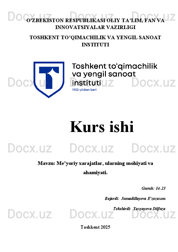 O’ZBEKISTON RESPUBLIKASI OLIY TA’LIM, FAN VA
INNOVATSIYALAR VAZIRLIGI
TOSHKENT TO’QIMACHILIK VA YENGIL SANOAT
INSTITUTI
   Kurs ishi 
Mavzu:  Me yoriy xarajatlar, ularning mohiyati vaʼ
ahamiyati.
Guruh: 14-23
Bajardi:  Jumadillayeva E'zozaxon
 Tekshirdi:  Yaxyayeva Dilfuza
Toshkent 2025   