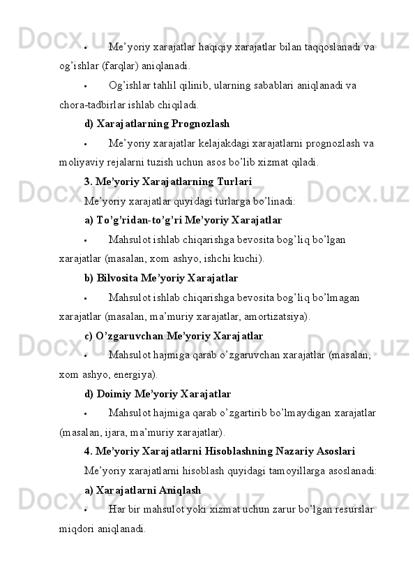  Me’yoriy xarajatlar haqiqiy xarajatlar bilan taqqoslanadi va 
og’ishlar (farqlar) aniqlanadi.
 Og’ishlar tahlil qilinib, ularning sabablari aniqlanadi va 
chora-tadbirlar ishlab chiqiladi.
d) Xarajatlarning Prognozlash
 Me’yoriy xarajatlar kelajakdagi xarajatlarni prognozlash va 
moliyaviy rejalarni tuzish uchun asos bo’lib xizmat qiladi.
3. Me’yoriy Xarajatlarning Turlari
Me’yoriy xarajatlar quyidagi turlarga bo’linadi:
a) To’g’ridan-to’g’ri Me’yoriy Xarajatlar
 Mahsulot ishlab chiqarishga bevosita bog’liq bo’lgan 
xarajatlar (masalan, xom ashyo, ishchi kuchi).
b) Bilvosita Me’yoriy Xarajatlar
 Mahsulot ishlab chiqarishga bevosita bog’liq bo’lmagan 
xarajatlar (masalan, ma’muriy xarajatlar, amortizatsiya).
c) O’zgaruvchan Me’yoriy Xarajatlar
 Mahsulot hajmiga qarab o’zgaruvchan xarajatlar (masalan, 
xom ashyo, energiya).
d) Doimiy Me’yoriy Xarajatlar
 Mahsulot hajmiga qarab o’zgartirib bo’lmaydigan xarajatlar 
(masalan, ijara, ma’muriy xarajatlar).
4. Me’yoriy Xarajatlarni Hisoblashning Nazariy Asoslari
Me’yoriy xarajatlarni hisoblash quyidagi tamoyillarga asoslanadi:
a) Xarajatlarni Aniqlash
 Har bir mahsulot yoki xizmat uchun zarur bo’lgan resurslar 
miqdori aniqlanadi. 