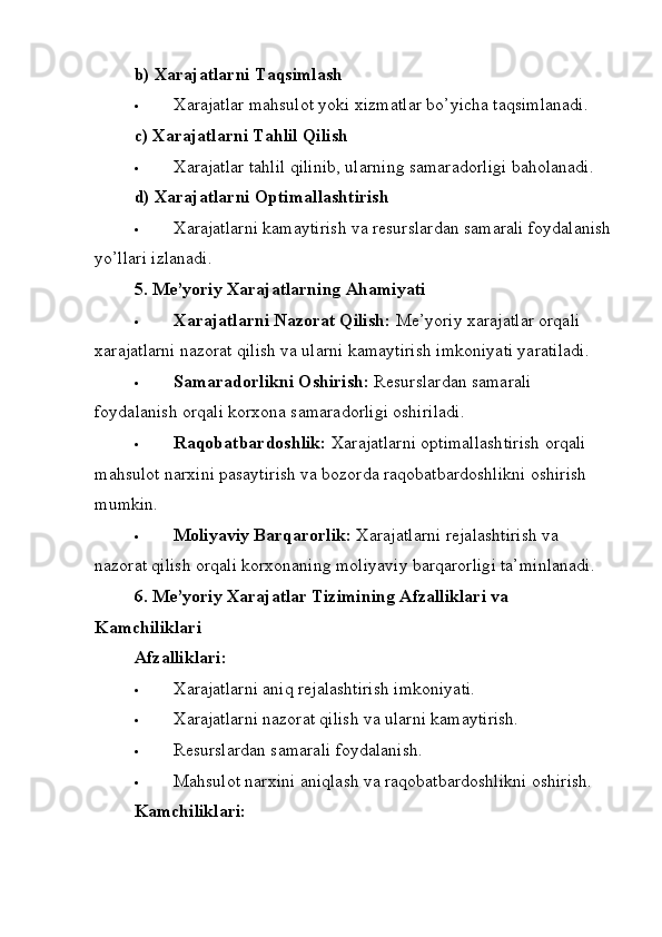 b) Xarajatlarni Taqsimlash
 Xarajatlar mahsulot yoki xizmatlar bo’yicha taqsimlanadi.
c) Xarajatlarni Tahlil Qilish
 Xarajatlar tahlil qilinib, ularning samaradorligi baholanadi.
d) Xarajatlarni Optimallashtirish
 Xarajatlarni kamaytirish va resurslardan samarali foydalanish
yo’llari izlanadi.
5. Me’yoriy Xarajatlarning Ahamiyati
 Xarajatlarni Nazorat Qilish:   Me’yoriy xarajatlar orqali 
xarajatlarni nazorat qilish va ularni kamaytirish imkoniyati yaratiladi.
 Samaradorlikni Oshirish:   Resurslardan samarali 
foydalanish orqali korxona samaradorligi oshiriladi.
 Raqobatbardoshlik:   Xarajatlarni optimallashtirish orqali 
mahsulot narxini pasaytirish va bozorda raqobatbardoshlikni oshirish 
mumkin.
 Moliyaviy Barqarorlik:   Xarajatlarni rejalashtirish va 
nazorat qilish orqali korxonaning moliyaviy barqarorligi ta’minlanadi.
6. Me’yoriy Xarajatlar Tizimining Afzalliklari va 
Kamchiliklari
Afzalliklari:
 Xarajatlarni aniq rejalashtirish imkoniyati.
 Xarajatlarni nazorat qilish va ularni kamaytirish.
 Resurslardan samarali foydalanish.
 Mahsulot narxini aniqlash va raqobatbardoshlikni oshirish.
Kamchiliklari: 