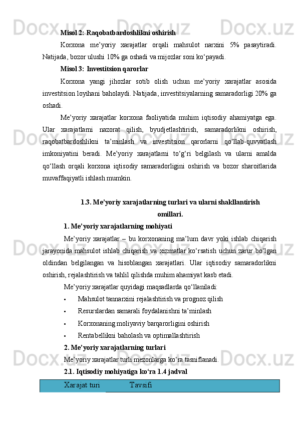 Misol 2: Raqobatbardoshlikni oshirish
Korxona   me’yoriy   xarajatlar   orqali   mahsulot   narxini   5%   pasaytiradi.
Natijada, bozor ulushi 10% ga oshadi va mijozlar soni ko‘payadi.
Misol 3: Investitsion qarorlar
Korxona   yangi   jihozlar   sotib   olish   uchun   me’yoriy   xarajatlar   asosida
investitsion loyihani baholaydi. Natijada, investitsiyalarning samaradorligi 20% ga
oshadi.
Me’yoriy   xarajatlar   korxona   faoliyatida   muhim   iqtisodiy   ahamiyatga   ega.
Ular   xarajatlarni   nazorat   qilish,   byudjetlashtirish,   samaradorlikni   oshirish,
raqobatbardoshlikni   ta’minlash   va   investitsion   qarorlarni   qo‘llab-quvvatlash
imkoniyatini   beradi.   Me’yoriy   xarajatlarni   to‘g‘ri   belgilash   va   ularni   amalda
qo‘llash   orqali   korxona   iqtisodiy   samaradorligini   oshirish   va   bozor   sharoitlarida
muvaffaqiyatli ishlash mumkin.
1.3. Me’yoriy xarajatlarning turlari va ularni shakllantirish 
omillari.
1. Me’yoriy xarajatlarning mohiyati
Me’yoriy   xarajatlar   –   bu   korxonaning   ma’lum   davr   yoki   ishlab   chiqarish
jarayonida   mahsulot   ishlab   chiqarish   va   xizmatlar   ko‘rsatish   uchun   zarur   bo‘lgan
oldindan   belgilangan   va   hisoblangan   xarajatlari.   Ular   iqtisodiy   samaradorlikni
oshirish, rejalashtirish va tahlil qilishda muhim ahamiyat kasb etadi.
Me’yoriy xarajatlar quyidagi maqsadlarda qo‘llaniladi:
 Mahsulot tannarxini rejalashtirish va prognoz qilish
 Resurslardan samarali foydalanishni ta’minlash
 Korxonaning moliyaviy barqarorligini oshirish
 Rentabellikni baholash va optimallashtirish
2. Me’yoriy xarajatlarning turlari
Me’yoriy xarajatlar turli mezonlarga ko‘ra tasniflanadi.
2.1. Iqtisodiy mohiyatiga ko‘ra  1.4 jadval 
Xarajat turi Tavsifi 