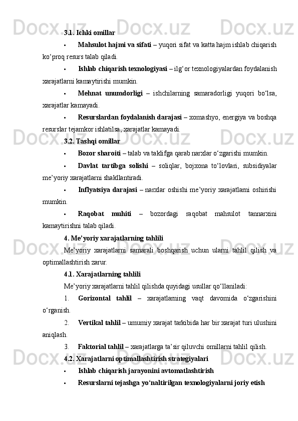 3.1. Ichki omillar
 Mahsulot hajmi va sifati  – yuqori sifat va katta hajm ishlab chiqarish
ko‘proq resurs talab qiladi.
 Ishlab chiqarish texnologiyasi  – ilg‘or texnologiyalardan foydalanish
xarajatlarni kamaytirishi mumkin.
 Mehnat   unumdorligi   –   ishchilarning   samaradorligi   yuqori   bo‘lsa,
xarajatlar kamayadi.
 Resurslardan foydalanish darajasi  – xomashyo, energiya va boshqa
resurslar tejamkor ishlatilsa, xarajatlar kamayadi.
3.2. Tashqi omillar
 Bozor sharoiti  – talab va taklifga qarab narxlar o‘zgarishi mumkin.
 Davlat   tartibga   solishi   –   soliqlar,   bojxona   to‘lovlari,   subsidiyalar
me’yoriy xarajatlarni shakllantiradi.
 Inflyatsiya  darajasi   – narxlar  oshishi  me’yoriy xarajatlarni  oshirishi
mumkin.
 Raqobat   muhiti   –   bozordagi   raqobat   mahsulot   tannarxini
kamaytirishni talab qiladi.
4. Me’yoriy xarajatlarning tahlili
Me’yoriy   xarajatlarni   samarali   boshqarish   uchun   ularni   tahlil   qilish   va
optimallashtirish zarur.
4.1. Xarajatlarning tahlili
Me’yoriy xarajatlarni tahlil qilishda quyidagi usullar qo‘llaniladi:
1. Gorizontal   tahlil   –   xarajatlarning   vaqt   davomida   o‘zgarishini
o‘rganish.
2. Vertikal tahlil  – umumiy xarajat tarkibida har bir xarajat turi ulushini
aniqlash.
3. Faktorial tahlil  – xarajatlarga ta’sir qiluvchi omillarni tahlil qilish.
4.2. Xarajatlarni optimallashtirish strategiyalari
 Ishlab chiqarish jarayonini avtomatlashtirish
 Resurslarni tejashga yo‘naltirilgan texnologiyalarni joriy etish 