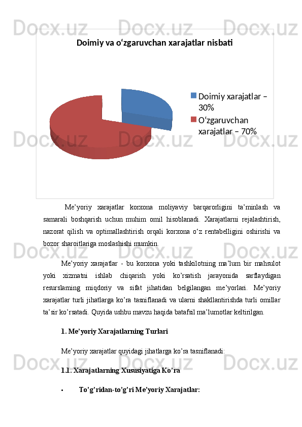 Doimiy va o‘zgaruvchan xarajatlar nisbati
Doimiy xarajatlar – 
30%
O‘zgaruvchan 
xarajatlar – 70%
Me’yoriy   xarajatlar   korxona   moliyaviy   barqarorligini   ta’minlash   va
samarali   boshqarish   uchun   muhim   omil   hisoblanadi.   Xarajatlarni   rejalashtirish,
nazorat   qilish   va   optimallashtirish   orqali   korxona   o‘z   rentabelligini   oshirishi   va
bozor sharoitlariga moslashishi mumkin.
Me ’ yoriy   xarajatlar   -   bu   korxona   yoki   tashkilotning   ma ’ lum   bir   mahsulot
yoki   xizmatni   ishlab   chiqarish   yoki   ko ’ rsatish   jarayonida   sarflaydigan
resurslarning   miqdoriy   va   sifat   jihatidan   belgilangan   me ’ yorlari .   Me’yoriy
xarajatlar   turli   jihatlarga   ko’ra   tasniflanadi   va  ularni   shakllantirishda   turli   omillar
ta’sir ko’rsatadi.  Quyida ushbu mavzu haqida batafsil ma’lumotlar keltirilgan.
1. Me’yoriy Xarajatlarning Turlari
Me’yoriy xarajatlar quyidagi jihatlarga ko’ra tasniflanadi:
1.1. Xarajatlarning Xususiyatiga Ko’ra
 To’g’ridan-to’g’ri Me’yoriy Xarajatlar: 