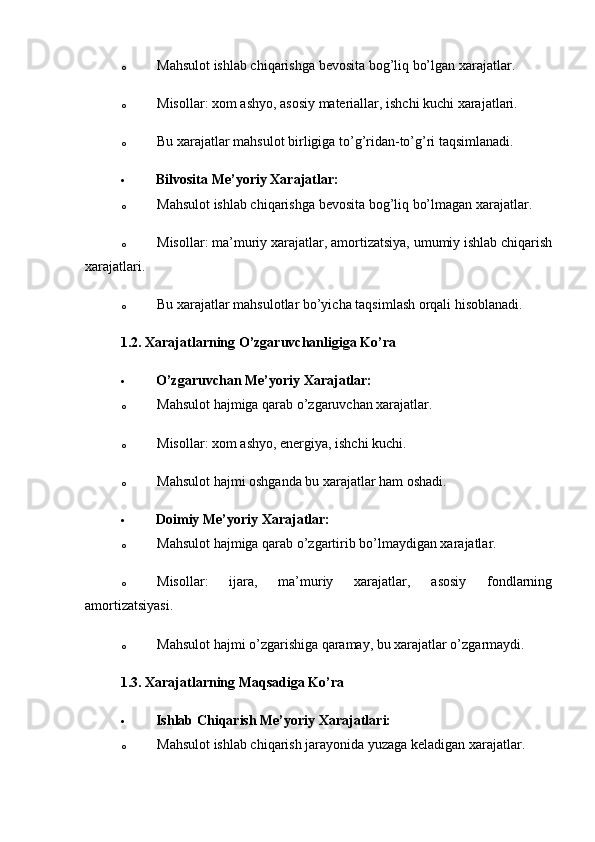 o Mahsulot ishlab chiqarishga bevosita bog’liq bo’lgan xarajatlar.
o Misollar: xom ashyo, asosiy materiallar, ishchi kuchi xarajatlari.
o Bu xarajatlar mahsulot birligiga to’g’ridan-to’g’ri taqsimlanadi.
 Bilvosita Me’yoriy Xarajatlar:
o Mahsulot ishlab chiqarishga bevosita bog’liq bo’lmagan xarajatlar.
o Misollar: ma’muriy xarajatlar, amortizatsiya, umumiy ishlab chiqarish
xarajatlari.
o Bu xarajatlar mahsulotlar bo’yicha taqsimlash orqali hisoblanadi.
1.2. Xarajatlarning O’zgaruvchanligiga Ko’ra
 O’zgaruvchan Me’yoriy Xarajatlar:
o Mahsulot hajmiga qarab o’zgaruvchan xarajatlar.
o Misollar: xom ashyo, energiya, ishchi kuchi.
o Mahsulot hajmi oshganda bu xarajatlar ham oshadi.
 Doimiy Me’yoriy Xarajatlar:
o Mahsulot hajmiga qarab o’zgartirib bo’lmaydigan xarajatlar.
o Misollar:   ijara,   ma’muriy   xarajatlar,   asosiy   fondlarning
amortizatsiyasi.
o Mahsulot hajmi o’zgarishiga qaramay, bu xarajatlar o’zgarmaydi.
1.3. Xarajatlarning Maqsadiga Ko’ra
 Ishlab Chiqarish Me’yoriy Xarajatlari:
o Mahsulot ishlab chiqarish jarayonida yuzaga keladigan xarajatlar. 