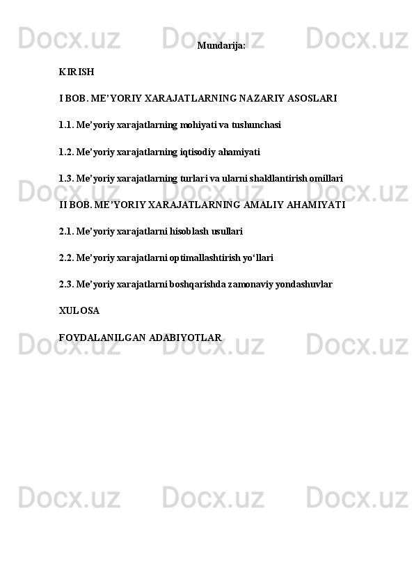 Mundarija:
KIRISH 
I BOB. ME’YORIY XARAJATLARNING NAZARIY ASOSLARI 
1.1. Me’yoriy xarajatlarning mohiyati va tushunchasi 
1.2. Me’yoriy xarajatlarning iqtisodiy ahamiyati 
1.3. Me’yoriy xarajatlarning turlari va ularni shakllantirish omillari
II BOB. ME’YORIY XARAJATLARNING AMALIY AHAMIYATI 
2.1. Me’yoriy xarajatlarni hisoblash usullari 
2.2. Me’yoriy xarajatlarni optimallashtirish yo‘llari 
2.3. Me’yoriy xarajatlarni boshqarishda zamonaviy yondashuvlar
XULOSA
FOYDALANILGAN ADABIYOTLAR 