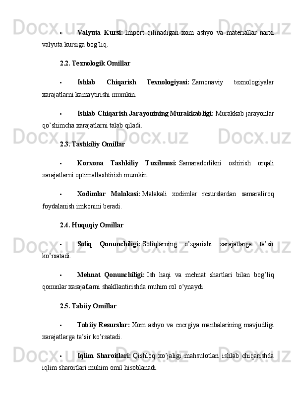  Valyuta   Kursi:   Import   qilinadigan   xom   ashyo   va   materiallar   narxi
valyuta kursiga bog’liq.
2.2. Texnologik Omillar
 Ishlab   Chiqarish   Texnologiyasi:   Zamonaviy   texnologiyalar
xarajatlarni kamaytirishi mumkin.
 Ishlab Chiqarish Jarayonining Murakkabligi:   Murakkab jarayonlar
qo’shimcha xarajatlarni talab qiladi.
2.3. Tashkiliy Omillar
 Korxona   Tashkiliy   Tuzilmasi:   Samaradorlikni   oshirish   orqali
xarajatlarni optimallashtirish mumkin.
 Xodimlar   Malakasi:   Malakali   xodimlar   resurslardan   samaraliroq
foydalanish imkonini beradi.
2.4. Huquqiy Omillar
 Soliq   Qonunchiligi:   Soliqlarning   o’zgarishi   xarajatlarga   ta’sir
ko’rsatadi.
 Mehnat   Qonunchiligi:   Ish   haqi   va   mehnat   shartlari   bilan   bog’liq
qonunlar xarajatlarni shakllantirishda muhim rol o’ynaydi.
2.5. Tabiiy Omillar
 Tabiiy Resurslar:   Xom ashyo va energiya manbalarining mavjudligi
xarajatlarga ta’sir ko’rsatadi.
 Iqlim   Sharoitlari:   Qishloq   xo’jaligi   mahsulotlari   ishlab   chiqarishda
iqlim sharoitlari muhim omil hisoblanadi. 