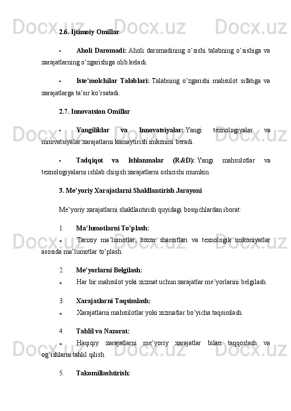 2.6. Ijtimoiy Omillar
 Aholi   Daromadi:   Aholi   daromadining   o’sishi   talabning   o’sishiga   va
xarajatlarning o’zgarishiga olib keladi.
 Iste’molchilar   Talablari:   Talabning   o’zgarishi   mahsulot   sifatiga   va
xarajatlarga ta’sir ko’rsatadi.
2.7. Innovatsion Omillar
 Yangiliklar   va   Innovatsiyalar:   Yangi   texnologiyalar   va
innovatsiyalar xarajatlarni kamaytirish imkonini beradi.
 Tadqiqot   va   Ishlanmalar   (R&D):   Yangi   mahsulotlar   va
texnologiyalarni ishlab chiqish xarajatlarni oshirishi mumkin.
3. Me’yoriy Xarajatlarni Shakllantirish Jarayoni
Me’yoriy xarajatlarni shakllantirish quyidagi bosqichlardan iborat:
1. Ma’lumotlarni To’plash:
o Tarixiy   ma’lumotlar,   bozor   sharoitlari   va   texnologik   imkoniyatlar
asosida ma’lumotlar to’plash.
2. Me’yorlarni Belgilash:
o Har bir mahsulot yoki xizmat uchun xarajatlar me’yorlarini belgilash.
3. Xarajatlarni Taqsimlash:
o Xarajatlarni mahsulotlar yoki xizmatlar bo’yicha taqsimlash.
4. Tahlil va Nazorat:
o Haqiqiy   xarajatlarni   me’yoriy   xarajatlar   bilan   taqqoslash   va
og’ishlarni tahlil qilish.
5. Takomillashtirish: 