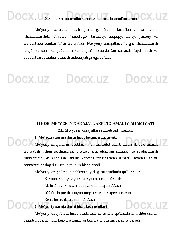 o Xarajatlarni optimallashtirish va tizimni takomillashtirish.
Me’yoriy   xarajatlar   turli   jihatlarga   ko’ra   tasniflanadi   va   ularni
shakllantirishda   iqtisodiy,   texnologik,   tashkiliy,   huquqiy,   tabiiy,   ijtimoiy   va
innovatsion   omillar   ta’sir   ko’rsatadi.   Me’yoriy   xarajatlarni   to’g’ri   shakllantirish
orqali   korxona   xarajatlarni   nazorat   qilish,   resurslardan   samarali   foydalanish   va
raqobatbardoshlikni oshirish imkoniyatiga ega bo’ladi.
II BOB. ME’YORIY XARAJATLARNING AMALIY AHAMIYATI.
2.1. Me’yoriy xarajatlarni hisoblash usullari.
1. Me’yoriy xarajatlarni hisoblashning mohiyati
Me ’ yoriy   xarajatlarni   hisoblash   –   bu   mahsulot   ishlab   chiqarish   yoki   xizmat
ko ‘ rsatish   uchun   sarflanadigan   mablag ‘ larni   oldindan   aniqlash   va   rejalashtirish
jarayonidir .   Bu   hisoblash   usullari   korxona   resurslaridan   samarali   foydalanish   va
tannarxni boshqarish uchun muhim hisoblanadi.
Me’yoriy xarajatlarni hisoblash quyidagi maqsadlarda qo‘llaniladi:
 Korxona moliyaviy strategiyasini ishlab chiqish
 Mahsulot yoki xizmat tannarxini aniq hisoblash
 Ishlab chiqarish jarayonining samaradorligini oshirish
 Rentabellik darajasini baholash
2. Me’yoriy xarajatlarni hisoblash usullari
Me’yoriy xarajatlarni hisoblashda turli xil usullar qo‘llaniladi.  Ushbu usullar
ishlab chiqarish turi, korxona hajmi va boshqa omillarga qarab tanlanadi. 