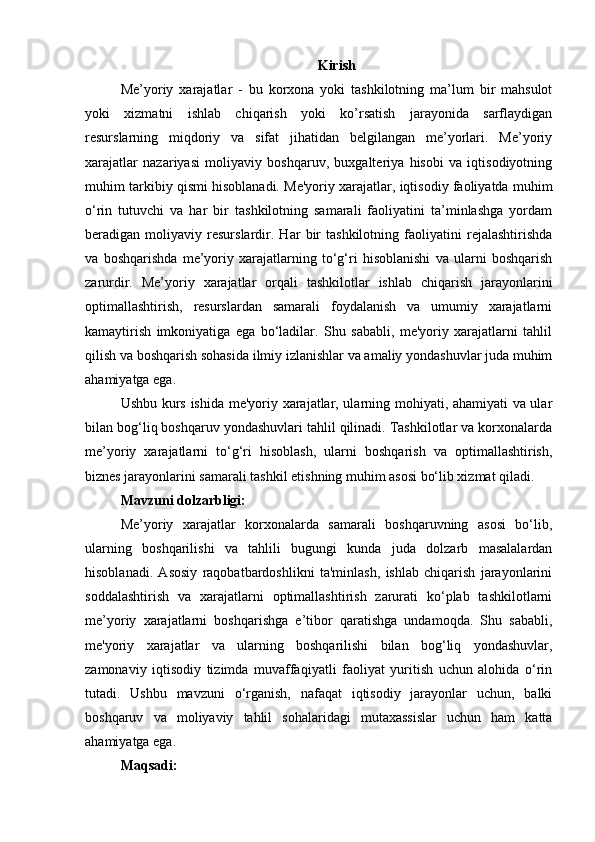 Kirish
Me’yoriy   xarajatlar   -   bu   korxona   yoki   tashkilotning   ma’lum   bir   mahsulot
yoki   xizmatni   ishlab   chiqarish   yoki   ko’rsatish   jarayonida   sarflaydigan
resurslarning   miqdoriy   va   sifat   jihatidan   belgilangan   me’yorlari.   Me’yoriy
xarajatlar   nazariyasi   moliyaviy   boshqaruv,   buxgalteriya   hisobi   va   iqtisodiyotning
muhim tarkibiy qismi hisoblanadi. Me'yoriy xarajatlar, iqtisodiy faoliyatda muhim
o‘rin   tutuvchi   va   har   bir   tashkilotning   samarali   faoliyatini   ta’minlashga   yordam
beradigan   moliyaviy   resurslardir.   Har   bir   tashkilotning   faoliyatini   rejalashtirishda
va   boshqarishda   me’yoriy   xarajatlarning   to‘g‘ri   hisoblanishi   va   ularni   boshqarish
zarurdir.   Me’yoriy   xarajatlar   orqali   tashkilotlar   ishlab   chiqarish   jarayonlarini
optimallashtirish,   resurslardan   samarali   foydalanish   va   umumiy   xarajatlarni
kamaytirish   imkoniyatiga   ega   bo‘ladilar.   Shu   sababli,   me'yoriy   xarajatlarni   tahlil
qilish va boshqarish sohasida ilmiy izlanishlar va amaliy yondashuvlar juda muhim
ahamiyatga ega.
Ushbu kurs ishida me'yoriy xarajatlar, ularning mohiyati, ahamiyati va ular
bilan bog‘liq boshqaruv yondashuvlari tahlil qilinadi. Tashkilotlar va korxonalarda
me’yoriy   xarajatlarni   to‘g‘ri   hisoblash,   ularni   boshqarish   va   optimallashtirish,
biznes jarayonlarini samarali tashkil etishning muhim asosi bo‘lib xizmat qiladi.
Mavzuni dolzarbligi:
Me’yoriy   xarajatlar   korxonalarda   samarali   boshqaruvning   asosi   bo‘lib,
ularning   boshqarilishi   va   tahlili   bugungi   kunda   juda   dolzarb   masalalardan
hisoblanadi.   Asosiy   raqobatbardoshlikni   ta'minlash,   ishlab   chiqarish   jarayonlarini
soddalashtirish   va   xarajatlarni   optimallashtirish   zarurati   ko‘plab   tashkilotlarni
me’yoriy   xarajatlarni   boshqarishga   e’tibor   qaratishga   undamoqda.   Shu   sababli,
me'yoriy   xarajatlar   va   ularning   boshqarilishi   bilan   bog‘liq   yondashuvlar,
zamonaviy   iqtisodiy   tizimda   muvaffaqiyatli   faoliyat   yuritish   uchun   alohida   o‘rin
tutadi.   Ushbu   mavzuni   o‘rganish,   nafaqat   iqtisodiy   jarayonlar   uchun,   balki
boshqaruv   va   moliyaviy   tahlil   sohalaridagi   mutaxassislar   uchun   ham   katta
ahamiyatga ega.
Maqsadi: 