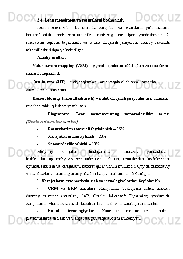 2.4. Lean menejment va resurslarni boshqarish
Lean   menejment   –   bu   ortiqcha   xarajatlar   va   resurslarni   yo‘qotishlarni
bartaraf   etish   orqali   samaradorlikni   oshirishga   qaratilgan   yondashuvdir.   U
resurslarni   oqilona   taqsimlash   va   ishlab   chiqarish   jarayonini   doimiy   ravishda
takomillashtirishga yo‘naltirilgan.
Amaliy usullar:
??????   Value stream mapping (VSM)  – qiymat oqimlarini tahlil qilish va resurslarni 
samarali taqsimlash.
??????   Just-in-time (JIT)  – ehtiyot qismlarni aniq vaqtda olish orqali ortiqcha 
zaxiralarni kamaytirish.
??????   Kaizen (doimiy takomillashtirish)  – ishlab chiqarish jarayonlarini muntazam 
ravishda tahlil qilish va yaxshilash.
??????   Diagramma:   Lean   menejmentning   samaradorlikka   ta’siri
(Shartli ma’lumotlar asosida)
 Resurslardan samarali foydalanish  – 25%
 Xarajatlarni kamaytirish  – 20%
 Samaradorlik oshishi  – 30%
Me’yoriy   xarajatlarni   boshqarishda   zamonaviy   yondashuvlar
tashkilotlarning   moliyaviy   samaradorligini   oshirish,   resurslardan   foydalanishni
optimallashtirish va xarajatlarni nazorat qilish uchun muhimdir. Quyida zamonaviy
yondashuvlar va ularning asosiy jihatlari haqida ma’lumotlar keltirilgan:
1.   Xarajatlarni avtomatlashtirish va texnologiyalardan foydalanish
 CRM   va   ERP   tizimlari :   Xarajatlarni   boshqarish   uchun   maxsus
dasturiy   ta’minot   (masalan,   SAP,   Oracle,   Microsoft   Dynamics)   yordamida
xarajatlarni avtomatik ravishda kuzatish, hisoblash va nazorat qilish mumkin.
 Bulutli   texnologiyalar :   Xarajatlar   ma’lumotlarini   bulutli
platformalarda saqlash va ularga istalgan vaqtda kirish imkoniyati. 