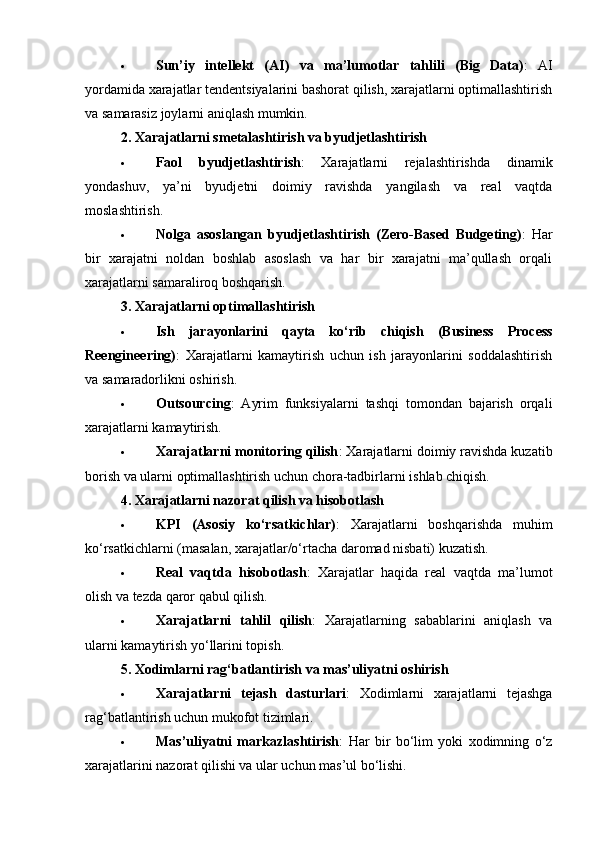  Sun’iy   intellekt   (AI)   va   ma’lumotlar   tahlili   (Big   Data) :   AI
yordamida xarajatlar tendentsiyalarini bashorat qilish, xarajatlarni optimallashtirish
va samarasiz joylarni aniqlash mumkin.
2.   Xarajatlarni smetalashtirish va byudjetlashtirish
 Faol   byudjetlashtirish :   Xarajatlarni   rejalashtirishda   dinamik
yondashuv,   ya’ni   byudjetni   doimiy   ravishda   yangilash   va   real   vaqtda
moslashtirish.
 Nolga   asoslangan   byudjetlashtirish   (Zero-Based   Budgeting) :   Har
bir   xarajatni   noldan   boshlab   asoslash   va   har   bir   xarajatni   ma’qullash   orqali
xarajatlarni samaraliroq boshqarish.
3.   Xarajatlarni optimallashtirish
 Ish   jarayonlarini   qayta   ko‘rib   chiqish   (Business   Process
Reengineering) :   Xarajatlarni   kamaytirish   uchun   ish   jarayonlarini   soddalashtirish
va samaradorlikni oshirish.
 Outsourcing :   Ayrim   funksiyalarni   tashqi   tomondan   bajarish   orqali
xarajatlarni kamaytirish.
 Xarajatlarni monitoring qilish : Xarajatlarni doimiy ravishda kuzatib
borish va ularni optimallashtirish uchun chora-tadbirlarni ishlab chiqish.
4.   Xarajatlarni nazorat qilish va hisobotlash
 KPI   (Asosiy   ko‘rsatkichlar) :   Xarajatlarni   boshqarishda   muhim
ko‘rsatkichlarni (masalan, xarajatlar/o‘rtacha daromad nisbati) kuzatish.
 Real   vaqtda   hisobotlash :   Xarajatlar   haqida   real   vaqtda   ma’lumot
olish va tezda qaror qabul qilish.
 Xarajatlarni   tahlil   qilish :   Xarajatlarning   sabablarini   aniqlash   va
ularni kamaytirish yo‘llarini topish.
5.   Xodimlarni rag‘batlantirish va mas’uliyatni oshirish
 Xarajatlarni   tejash   dasturlari :   Xodimlarni   xarajatlarni   tejashga
rag‘batlantirish uchun mukofot tizimlari.
 Mas’uliyatni   markazlashtirish :   Har   bir   bo‘lim   yoki   xodimning   o‘z
xarajatlarini nazorat qilishi va ular uchun mas’ul bo‘lishi. 