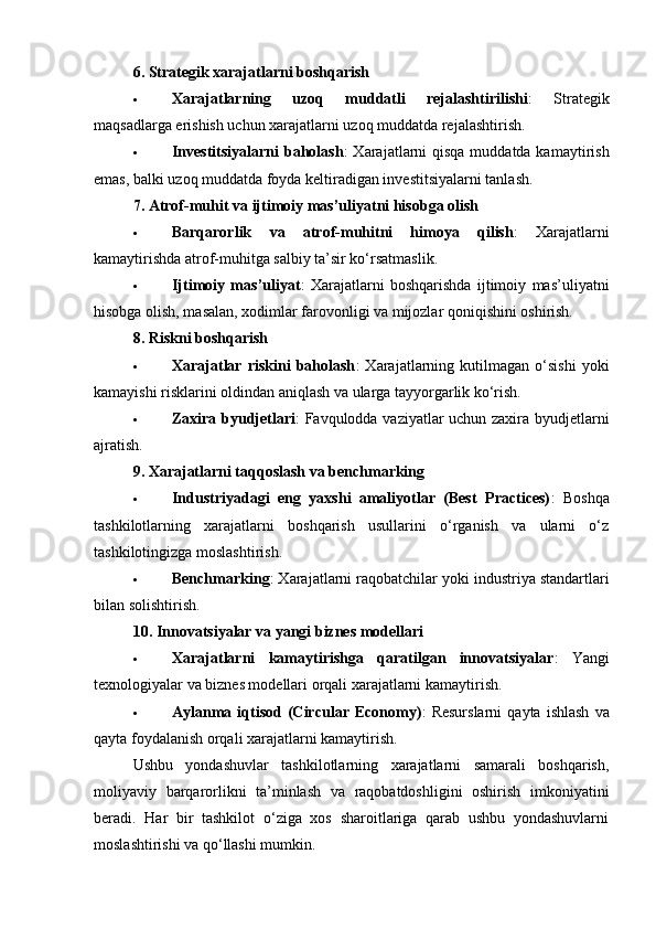 6.   Strategik xarajatlarni boshqarish
 Xarajatlarning   uzoq   muddatli   rejalashtirilishi :   Strategik
maqsadlarga erishish uchun xarajatlarni uzoq muddatda rejalashtirish.
 Investitsiyalarni  baholash : Xarajatlarni qisqa muddatda kamaytirish
emas, balki uzoq muddatda foyda keltiradigan investitsiyalarni tanlash.
7.   Atrof-muhit va ijtimoiy mas’uliyatni hisobga olish
 Barqarorlik   va   atrof-muhitni   himoya   qilish :   Xarajatlarni
kamaytirishda atrof-muhitga salbiy ta’sir ko‘rsatmaslik.
 Ijtimoiy   mas’uliyat :   Xarajatlarni   boshqarishda   ijtimoiy   mas’uliyatni
hisobga olish, masalan, xodimlar farovonligi va mijozlar qoniqishini oshirish.
8.   Riskni boshqarish
 Xarajatlar   riskini   baholash :   Xarajatlarning   kutilmagan   o‘sishi   yoki
kamayishi risklarini oldindan aniqlash va ularga tayyorgarlik ko‘rish.
 Zaxira byudjetlari : Favqulodda vaziyatlar uchun zaxira byudjetlarni
ajratish.
9.   Xarajatlarni taqqoslash va benchmarking
 Industriyadagi   eng   yaxshi   amaliyotlar   (Best   Practices) :   Boshqa
tashkilotlarning   xarajatlarni   boshqarish   usullarini   o‘rganish   va   ularni   o‘z
tashkilotingizga moslashtirish.
 Benchmarking : Xarajatlarni raqobatchilar yoki industriya standartlari
bilan solishtirish.
10.   Innovatsiyalar va yangi biznes modellari
 Xarajatlarni   kamaytirishga   qaratilgan   innovatsiyalar :   Yangi
texnologiyalar va biznes modellari orqali xarajatlarni kamaytirish.
 Aylanma   iqtisod   (Circular   Economy) :   Resurslarni   qayta   ishlash   va
qayta foydalanish orqali xarajatlarni kamaytirish.
Ushbu   yondashuvlar   tashkilotlarning   xarajatlarni   samarali   boshqarish,
moliyaviy   barqarorlikni   ta’minlash   va   raqobatdoshligini   oshirish   imkoniyatini
beradi.   Har   bir   tashkilot   o‘ziga   xos   sharoitlariga   qarab   ushbu   yondashuvlarni
moslashtirishi va qo‘llashi mumkin. 