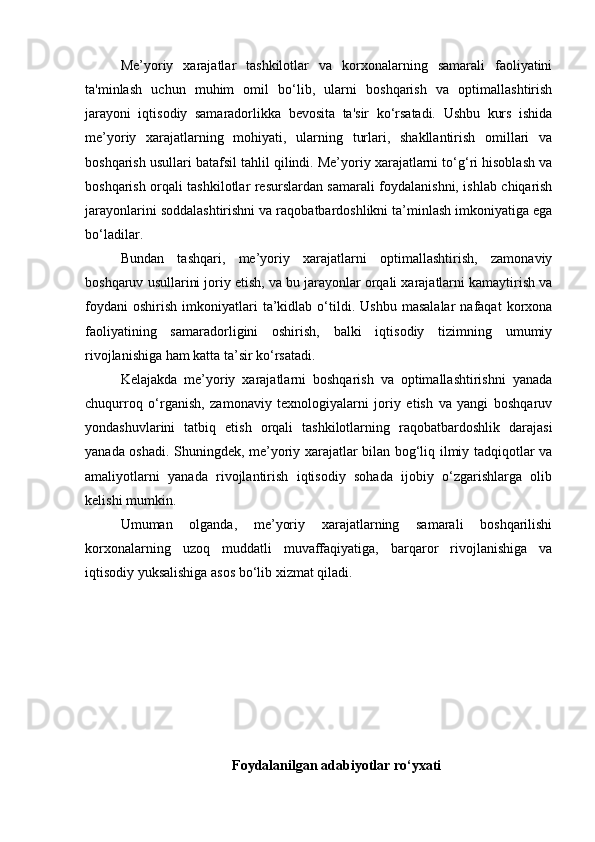 Me’yoriy   xarajatlar   tashkilotlar   va   korxonalarning   samarali   faoliyatini
ta'minlash   uchun   muhim   omil   bo‘lib,   ularni   boshqarish   va   optimallashtirish
jarayoni   iqtisodiy   samaradorlikka   bevosita   ta'sir   ko‘rsatadi.   Ushbu   kurs   ishida
me’yoriy   xarajatlarning   mohiyati,   ularning   turlari,   shakllantirish   omillari   va
boshqarish usullari batafsil tahlil qilindi. Me’yoriy xarajatlarni to‘g‘ri hisoblash va
boshqarish orqali tashkilotlar resurslardan samarali foydalanishni, ishlab chiqarish
jarayonlarini soddalashtirishni va raqobatbardoshlikni ta’minlash imkoniyatiga ega
bo‘ladilar.
Bundan   tashqari,   me’yoriy   xarajatlarni   optimallashtirish,   zamonaviy
boshqaruv usullarini joriy etish, va bu jarayonlar orqali xarajatlarni kamaytirish va
foydani   oshirish   imkoniyatlari   ta’kidlab   o‘tildi.   Ushbu   masalalar   nafaqat   korxona
faoliyatining   samaradorligini   oshirish,   balki   iqtisodiy   tizimning   umumiy
rivojlanishiga ham katta ta’sir ko‘rsatadi.
Kelajakda   me’yoriy   xarajatlarni   boshqarish   va   optimallashtirishni   yanada
chuqurroq   o‘rganish,   zamonaviy   texnologiyalarni   joriy   etish   va   yangi   boshqaruv
yondashuvlarini   tatbiq   etish   orqali   tashkilotlarning   raqobatbardoshlik   darajasi
yanada oshadi. Shuningdek, me’yoriy xarajatlar bilan bog‘liq ilmiy tadqiqotlar va
amaliyotlarni   yanada   rivojlantirish   iqtisodiy   sohada   ijobiy   o‘zgarishlarga   olib
kelishi mumkin.
Umuman   olganda,   me’yoriy   xarajatlarning   samarali   boshqarilishi
korxonalarning   uzoq   muddatli   muvaffaqiyatiga,   barqaror   rivojlanishiga   va
iqtisodiy yuksalishiga asos bo‘lib xizmat qiladi.
Foydalanilgan adabiyotlar ro‘yxati 