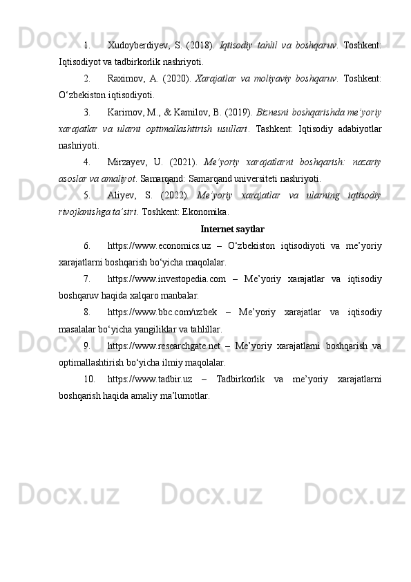 1. Xudoyberdiyev,   S.   (2018).   Iqtisodiy   tahlil   va   boshqaruv .   Toshkent:
Iqtisodiyot va tadbirkorlik nashriyoti.
2. Raximov,   A.   (2020).   Xarajatlar   va   moliyaviy   boshqaruv .   Toshkent:
O‘zbekiston iqtisodiyoti.
3. Karimov, M., & Kamilov, B. (2019).  Biznesni boshqarishda me’yoriy
xarajatlar   va   ularni   optimallashtirish   usullari .   Tashkent:   Iqtisodiy   adabiyotlar
nashriyoti.
4. Mirzayev,   U.   (2021).   Me’yoriy   xarajatlarni   boshqarish:   nazariy
asoslar va amaliyot . Samarqand: Samarqand universiteti nashriyoti.
5. Aliyev,   S.   (2022).   Me’yoriy   xarajatlar   va   ularning   iqtisodiy
rivojlanishga ta’siri . Toshkent: Ekonomika.
Internet saytlar
6. https://www.economics.uz   –   O‘zbekiston   iqtisodiyoti   va   me’yoriy
xarajatlarni boshqarish bo‘yicha maqolalar.
7. https://www.investopedia.com   –   Me’yoriy   xarajatlar   va   iqtisodiy
boshqaruv haqida xalqaro manbalar.
8. https://www.bbc.com/uzbek   –   Me’yoriy   xarajatlar   va   iqtisodiy
masalalar bo‘yicha yangiliklar va tahlillar.
9. https://www.researchgate.net   –   Me’yoriy   xarajatlarni   boshqarish   va
optimallashtirish bo‘yicha ilmiy maqolalar.
10. https://www.tadbir.uz   –   Tadbirkorlik   va   me’yoriy   xarajatlarni
boshqarish haqida amaliy ma’lumotlar. 