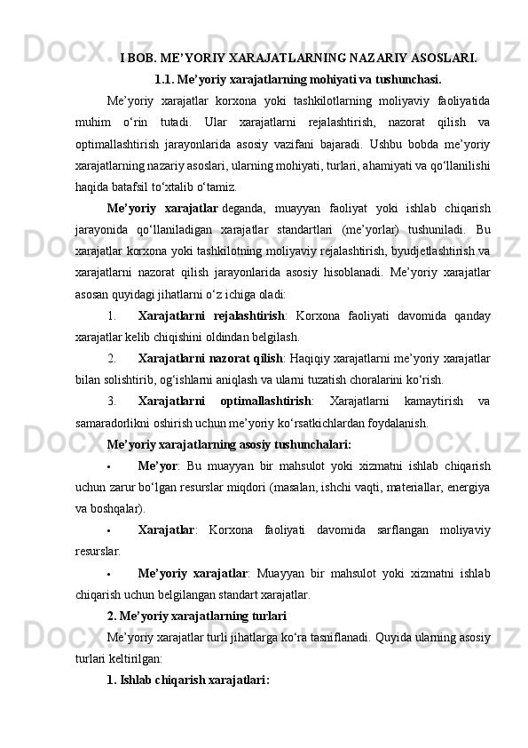 I BOB. ME’YORIY XARAJATLARNING NAZARIY ASOSLARI.
1.1. Me’yoriy xarajatlarning mohiyati va tushunchasi.
Me’yoriy   xarajatlar   korxona   yoki   tashkilotlarning   moliyaviy   faoliyatida
muhim   o‘rin   tutadi.   Ular   xarajatlarni   rejalashtirish,   nazorat   qilish   va
optimallashtirish   jarayonlarida   asosiy   vazifani   bajaradi.   Ushbu   bobda   me’yoriy
xarajatlarning nazariy asoslari, ularning mohiyati, turlari, ahamiyati va qo‘llanilishi
haqida batafsil to‘xtalib o‘tamiz.
Me’yoriy   xarajatlar   deganda,   muayyan   faoliyat   yoki   ishlab   chiqarish
jarayonida   qo‘llaniladigan   xarajatlar   standartlari   (me’yorlar)   tushuniladi.   Bu
xarajatlar korxona yoki tashkilotning moliyaviy rejalashtirish, byudjetlashtirish va
xarajatlarni   nazorat   qilish   jarayonlarida   asosiy   hisoblanadi.   Me’yoriy   xarajatlar
asosan quyidagi jihatlarni o‘z ichiga oladi:
1. Xarajatlarni   rejalashtirish :   Korxona   faoliyati   davomida   qanday
xarajatlar kelib chiqishini oldindan belgilash.
2. Xarajatlarni nazorat qilish : Haqiqiy xarajatlarni me’yoriy xarajatlar
bilan solishtirib, og‘ishlarni aniqlash va ularni tuzatish choralarini ko‘rish.
3. Xarajatlarni   optimallashtirish :   Xarajatlarni   kamaytirish   va
samaradorlikni oshirish uchun me’yoriy ko‘rsatkichlardan foydalanish.
Me’yoriy xarajatlarning asosiy tushunchalari:
 Me’yor :   Bu   muayyan   bir   mahsulot   yoki   xizmatni   ishlab   chiqarish
uchun zarur bo‘lgan resurslar miqdori (masalan, ishchi vaqti, materiallar, energiya
va boshqalar).
 Xarajatlar :   Korxona   faoliyati   davomida   sarflangan   moliyaviy
resurslar.
 Me’yoriy   xarajatlar :   Muayyan   bir   mahsulot   yoki   xizmatni   ishlab
chiqarish uchun belgilangan standart xarajatlar.
2. Me’yoriy xarajatlarning turlari
Me’yoriy xarajatlar turli jihatlarga ko‘ra tasniflanadi.  Quyida ularning asosiy
turlari keltirilgan:
1.   Ishlab chiqarish xarajatlari : 