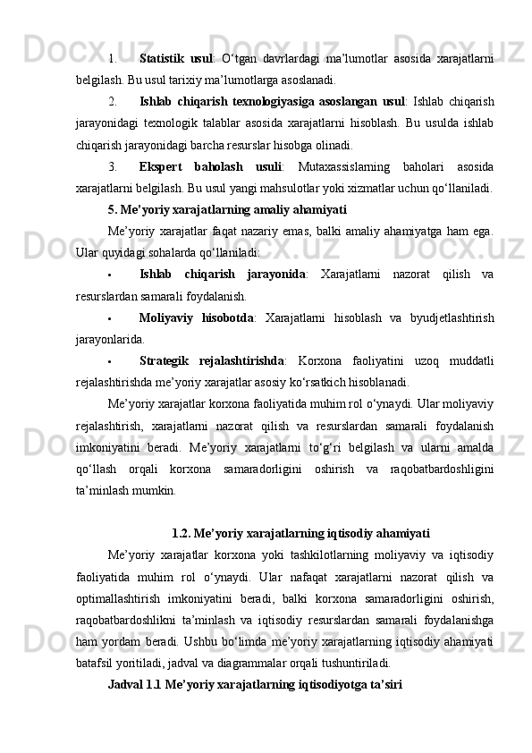 1. Statistik   usul :   O‘tgan   davrlardagi   ma’lumotlar   asosida   xarajatlarni
belgilash.  Bu usul tarixiy ma’lumotlarga asoslanadi.
2. Ishlab   chiqarish   texnologiyasiga   asoslangan   usul :   Ishlab   chiqarish
jarayonidagi   texnologik   talablar   asosida   xarajatlarni   hisoblash.   Bu   usulda   ishlab
chiqarish jarayonidagi barcha resurslar hisobga olinadi.
3. Ekspert   baholash   usuli :   Mutaxassislarning   baholari   asosida
xarajatlarni belgilash.  Bu usul yangi mahsulotlar yoki xizmatlar uchun qo‘llaniladi.
5. Me’yoriy xarajatlarning amaliy ahamiyati
Me’yoriy   xarajatlar   faqat   nazariy   emas,   balki   amaliy   ahamiyatga   ham   ega.
Ular quyidagi sohalarda qo‘llaniladi:
 Ishlab   chiqarish   jarayonida :   Xarajatlarni   nazorat   qilish   va
resurslardan samarali foydalanish.
 Moliyaviy   hisobotda :   Xarajatlarni   hisoblash   va   byudjetlashtirish
jarayonlarida.
 Strategik   rejalashtirishda :   Korxona   faoliyatini   uzoq   muddatli
rejalashtirishda me’yoriy xarajatlar asosiy ko‘rsatkich hisoblanadi.
Me’yoriy xarajatlar korxona faoliyatida muhim rol o‘ynaydi. Ular moliyaviy
rejalashtirish,   xarajatlarni   nazorat   qilish   va   resurslardan   samarali   foydalanish
imkoniyatini   beradi.   Me’yoriy   xarajatlarni   to‘g‘ri   belgilash   va   ularni   amalda
qo‘llash   orqali   korxona   samaradorligini   oshirish   va   raqobatbardoshligini
ta’minlash mumkin.
1.2. Me’yoriy xarajatlarning iqtisodiy ahamiyati
Me’yoriy   xarajatlar   korxona   yoki   tashkilotlarning   moliyaviy   va   iqtisodiy
faoliyatida   muhim   rol   o‘ynaydi.   Ular   nafaqat   xarajatlarni   nazorat   qilish   va
optimallashtirish   imkoniyatini   beradi,   balki   korxona   samaradorligini   oshirish,
raqobatbardoshlikni   ta’minlash   va   iqtisodiy   resurslardan   samarali   foydalanishga
ham   yordam   beradi.   Ushbu   bo‘limda   me’yoriy   xarajatlarning   iqtisodiy   ahamiyati
batafsil yoritiladi, jadval va diagrammalar orqali tushuntiriladi.
Jadval 1.1 Me’yoriy xarajatlarning iqtisodiyotga ta’siri 