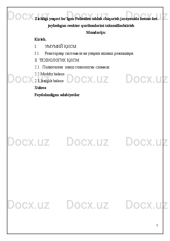 Zichligi yuqori bo’lgan Polietilen ishlab chiqarish jarayonida ketma-ket
joylashgan reaktor qurilmalarini takomillashtirish
Mundarija:
Kirish.
I. УМУМИЙ ҚИСМ :
I.1. Реакторлар системаси ва уларни ишлаш режимлари.
II. ТЕХНОЛОГИК ҚИСМ:
2.1.  .Полиэтилен  олиш технологик схемаси 
2.2.Moddiy balans
2.3.Issiqlik balans
Xulosa 
Foydalanilgan adabiyotlar
1 