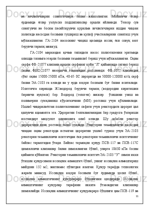 ва   зичлагичларни   совитгичлари   билан   жихозланган.   Мойловчи   ёғлар
ёрдамида   ёғлар   узлуксиз   подшипниклар   орқали   айланади.   Тезкор   сув
совитувчи   ва   босим   пасайтирувчи   қурилма   зичлагичларни   ишдан   чиқкан
холатида насосдан босимни тушириш ва қулиф участкаларини совитиш учун
мўлжалланган.   ГА-2104   насоснинг   чиқиш   қисмида   иссиқ   ёки   совуқ   азот
берувчи тармоқ мавжуд.
ГА-2104   марказдан   қочма   типидаги   насос   полиэтиленни   эритмада
олишда тизимга этарли босимни таъминлаб бериш учун мўлжалланган. Оқим
сарфи ФВ-21077 клапани орқали сарфнинг қуйи “Л” қийматида сигнал бериш
билан   ФИ C -21077   назоратчи   томонидан   ростланади.   ФВ-1077   клапандан
сўнг   оқим   15000-25000   кПа,   48-65   0 C   хароратда   ва   50000-120000   кг/ҳ   сарф
билан   ЭА-2103   га   келади   ва   у   ерда   юқори   босимли   буғ   билан   иситилади.
Иситгичга   киришда   Ж1водород   берувчи   тармоқ   (водородни   киритишни
биринчи   нуқтаси)   бор.   Водород   (телоген)   занжир     ўсишини   узиш   ва
полимерни   суюқланиш   кўрсаткичини   (МИ)   ростлаш   учун   қўлланилади.
Ишлаб чиқарилаётган полиэтиленнинг сифати учун реактордаги ҳарорат ҳал
қилувчи   аҳамиятга   эга.   Ҳароратни   белгиланганидан   бир   градусга   ўзгариши
ностандарт   маҳсулот   олинишига   олиб   келади.   Шу   сабабли   реактор
ҳароратини   аниқ   ростлаш   талаб   этилади.   Реакторни   таъминловчи   насосдан
чиққан   оқим   реакторда   исталган   ҳароратни   ушлаб   туриш   учун   ЭА-2103
реакторни таъминловчи иситгичдан ёки реакторни таъминловчи иситгичнинг
байпас   тармогидан   ўтади.   Байпас   тармоқли   қувур   ПСВ-117   ва   ПСВ-117С
ҳимояловчи   клапанлар   билан   химояланган   бўлиб,   уларга   18630   кПа   босим
қиймати қўйилган. Реакторни таъминловчи иситгич ЭА-2103 “У” симон икки
ўтишли қувурсимон иссиқлик алмашгич бўлиб, унинг иссиқлик алмаштириш
майдони   132   м2,   зангламас   пўлатдан   ясалган.   Қувур   тарафда   технологик
жараён   мавжуд.   Иссиқлик   юқори   босимли   буғ   ёрдамида   ҳосил   бўлиб,
иссиқлик   алмашгичнинг   қувурлараро   бўшлиғини   қиздиради.   Иссиқлик
алмашгичнинг   қувурлар   тарафини   иккита   ўтказадиган   клапанлар
химоялайди. Иссиқлик алмашгичнинг қувурлараро бўшлиғи ҳам ПСВ-119 ва
11 