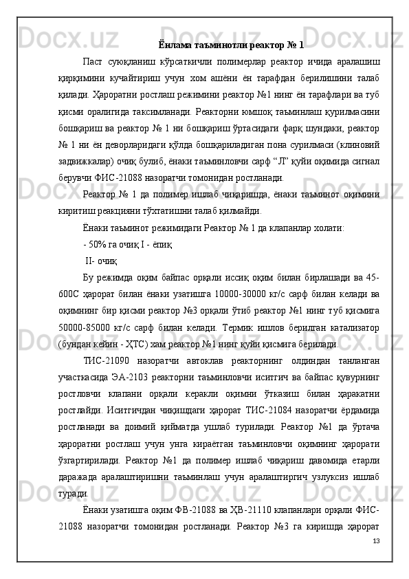 Ёнлама таъминотли реактор № 1
Паст   суюқланиш   кўрсаткичли   полимерлар   реактор   ичида   аралашиш
қирқимини   кучайтириш   учун   хом   ашёни   ён   тарафдан   берилишини   талаб
қилади.  Ҳароратни ростлаш режимини реактор №1 нинг ён тарафлари ва туб
қисми   оралигида   таксимланади.   Реакторни  юмшоқ   таъминлаш  қурилмасини
бошқариш ва реактор № 1 ни бошқариш ўртасидаги  фарқ шундаки, реактор
№ 1 ни ён деворларидаги қўлда бошқариладиган пона сурилмаси (клиновий
задвижкалар) очиқ булиб, ёнаки таъминловчи сарф “Л” қуйи оқимида сигнал
берувчи ФИ C -21088 назоратчи томонидан ростланади.
Реактор   №   1   да   полимер   ишлаб   чиқаришда,   ёнаки   таъминот   оқимини
киритиш реакцияни тўхтатишни талаб қилмайди.
Ёнаки таъминот режимидаги Реактор № 1 да клапанлар холати:
- 50% га очиқ  I  - ёпиқ
  II - очиқ
Бу   режимда   оқим   байпас   орқали   иссиқ   оқим   билан   бирлашади   ва   45-
600C   ҳарорат   билан   ёнаки   узатишга   10000-30000   кг/с   сарф   билан   келади   ва
оқимнинг бир қисми реактор №3 орқали ўтиб реактор №1 нинг туб қисмига
50000-85000   кг/с   сарф   билан   келади.   Термик   ишлов   берилган   катализатор
(бундан кейин - ҲТC) хам реактор №1 нинг қуйи қисмига берилади.
ТИC-21090   назоратчи   автоклав   реакторнинг   олдиндан   танланган
участкасида   ЭА-2103   реакторни   таъминловчи   иситгич   ва   байпас   қувурнинг
ростловчи   клапани   орқали   керакли   оқимни   ўтказиш   билан   ҳаракатни
ростлайди.   Иситгичдан   чиқишдаги   ҳарорат   ТИC-21084   назоратчи   ёрдамида
ростланади   ва   доимий   қийматда   ушлаб   турилади.   Реактор   №1   да   ўртача
ҳароратни   ростлаш   учун   унга   кираётган   таъминловчи   оқимнинг   ҳарорати
ўзгартирилади.   Реактор   №1   да   полимер   ишлаб   чиқариш   давомида   етарли
даражада   аралаштиришни   таъминлаш   учун   аралаштиргич   узлуксиз   ишлаб
туради.
Ёнаки узатишга оқим ФВ-21088 ва ҲВ-21110 клапанлари орқали ФИC-
21088   назоратчи   томонидан   ростланади.   Реактор   №3   га   киришда   ҳарорат
13 