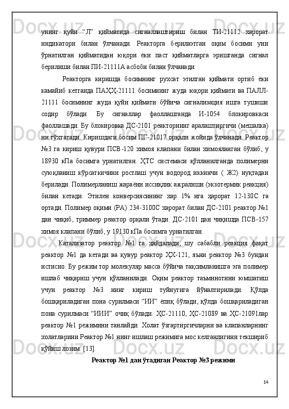 унинг   қуйи   “Л”   қийматида   сигналлаштириш   билан   ТИ-21112   харорат
индикатори   билан   ўлчанади.   Реакторга   берилаэтган   оқим   босими   уни
ўрнатилган   қийматидан   юқори   ёки   паст   қийматларга   эришганда   сигнал
берилиши билан ПИ-21111А асбоби билан ўлчанади.
  Реакторга   киришда   босимнинг   рухсат   этилган   қиймати   ортиб   ёки
камайиб   кетганда   ПАҲҲ-21111   босимнинг   жуда   юқори   қиймати   ва   ПАЛЛ-
21111   босимнинг   жуда   қуйи   қиймати   бўйича   сигнализация   ишга   тушиши
содир   бўлади.   Бу   сигналлар   фаоллашганда   И-1054   блокировкаси
фаоллашади. Бу блокировка ДC-2101 реакторнинг аралаштиргичи (мешалка)
ни тўхтатади. Киришдаги босим ПГ-21017 орқали жойида ўлчанади. Реактор
№3   га   кириш   қувури   ПСВ-120   химоя   клапани   билан   химояланган   бўлиб,   у
18930   кПа   босимга   урнатилган.   ҲТ C   системаси   қўлланилганда   полимерни
суюқланиш   кўрсаткичини   ростлаш   учун   водород   иккинчи   (   Ж2)   нуқтадан
берилади. Полимерланиш жараёни иссиқлик ажралиши (экзотермик реакция)
билан   кетади.   Этилен   конверсиясининг   хар   1%   ига   ҳарорат   12-130 C   га
ортади. Полимер оқими (РА) 234-3100 C   харорат билан Д C -2101 реактор №1
дан   чиқиб,   триммер   реактор   орқали   ўтади.   Д C -2101   дан   чиқишда   ПСВ-157
химоя клапани бўлиб, у 19130 кПа босимга урнатилган.
Катализатор   реактор   №1   га   ҳайдалади,   шу   сабабли   реакция   фақат
реактор   №1   да   кетади   ва   қувур   реактор   ҲХ-121,   яъни   реактор   №3   бундан
истисно. Бу режим тор молекуляр масса бўйича тақсимланишга эга полимер
ишлаб   чиқариш   учун   қўлланилади.   Оқим   реактор   таъминотини   юмшатиш
учун   реактор   №3   нинг   кириш   туйнугига   йўналтирилади.   Қўлда
бошқариладиган   пона   сурилмаси   “ИИ”   ёпиқ   бўлади,   қўлда   бошқариладиган
пона   сурилмаси   “ИИИ”   очиқ   бўлади.   ҲС-21110,   ҲС-21089   ва   ҲС-21091лар
реактор №1 режимини танлайди. Холат  ўзгартиргичларни  ва клапанларнинг
холатларини Реактор №1 нинг ишлаш режимига мос келганлигини текшириб
қўйиш лозим.  [13].
Реактор №1 дан ўтадиган Реактор №3 режими
14 