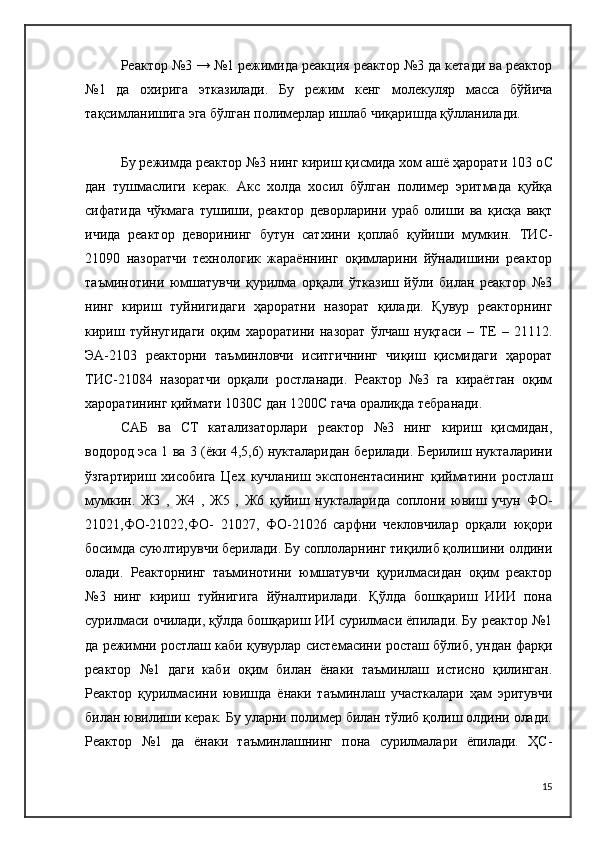 Реактор №3 → №1 режимида реакция реактор №3 да кетади ва реактор
№1   да   охирига   этказилади.   Бу   режим   кенг   молекуляр   масса   бўйича
тақсимланишига эга бўлган полимерлар ишлаб чиқаришда қўлланилади.
Бу режимда реактор №3 нинг кириш қисмида хом ашё ҳарорати 103 о C
дан   тушмаслиги   керак.   Акс   холда   хосил   бўлган   полимер   эритмада   қуйқа
сифатида   чўкмага   тушиши,   реактор   деворларини   ураб   олиши   ва   қисқа   вақт
ичида   реактор   деворининг   бутун   сатхини   қоплаб   қуйиши   мумкин.   ТИ C -
21090   назоратчи   технологик   жараённинг   оқимларини   йўналишини   реактор
таъминотини   юмшатувчи   қурилма   орқали   ўтказиш   йўли   билан   реактор   №3
нинг   кириш   туйнигидаги   ҳароратни   назорат   қилади.   Қувур   реакторнинг
кириш   туйнугидаги   оқим   хароратини   назорат   ўлчаш   нуқтаси   –   ТЕ   –   21112.
ЭА-2103   реакторни   таъминловчи   иситгичнинг   чиқиш   қисмидаги   ҳарорат
ТИ C -21084   назоратчи   орқали   ростланади.   Реактор   №3   га   кираётган   оқим
хароратининг қиймати 1030 C  дан 1200 C  гача оралиқда тебранади.
C АБ   ва   C Т   катализаторлари   реактор   №3   нинг   кириш   қисмидан,
водород эса 1 ва 3 (ёки 4,5,6) нукталаридан берилади. Берилиш нукталарини
ўзгартириш   хисобига   Цех   кучланиш   экспонентасининг   қийматини   ростлаш
мумкин.   Ж3   ,   Ж4   ,   Ж5   ,   Ж6   қуйиш   нукталарида   соплони   ювиш   учун   ФО-
21021,ФО-21022,ФО-   21027,   ФО-21026   сарфни   чекловчилар   орқали   юқори
босимда суюлтирувчи берилади. Бу соплоларнинг тиқилиб қолишини олдини
олади.   Реакторнинг   таъминотини   юмшатувчи   қурилмасидан   оқим   реактор
№3   нинг   кириш   туйнигига   йўналтирилади.   Қўлда   бошқариш   ИИИ   пона
сурилмаси очилади, қўлда бошқариш ИИ сурилмаси ёпилади. Бу реактор №1
да режимни ростлаш каби қувурлар системасини росташ бўлиб, ундан фарқи
реактор   №1   даги   каби   оқим   билан   ёнаки   таъминлаш   истисно   қилинган.
Реактор   қурилмасини   ювишда   ёнаки   таъминлаш   участкалари   ҳам   эритувчи
билан ювилиши керак. Бу уларни полимер билан тўлиб қолиш олдини олади.
Реактор   №1   да   ёнаки   таъминлашнинг   пона   сурилмалари   ёпилади.   ҲС-
15 