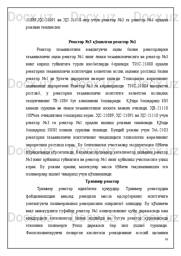 21089,ҲС-21091   ва   ҲС-21110   лар   учун   реактор   №3   га   реактор   №1   орқали
режими танлансин.
Реактор №3 қўшилган реактор №1
Реактор   таъминотини   юмшатувчи   оқим   билан   реакторларни
таъминловчи   оқим   реактор   №1   нинг   ёнаки   таъминловчисига   ва   реактор   №3
нинг   кириш   туйнигига   турли   нисбатларда   берилади.   ТИ C -21088   орқали
реакторни   таъминловчи   иситгичдан   келаётган   иссиқ   оқимни   ростлаш   билан
реактор   №1   да   ўртача   хароратни   назорат   қилади.   Технологик   жараённинг
оқимининг   хароратини   Реактор   №3   га   кираверишда     ТИ C -21084   назоратчи
ростлаб,   у   реакторни   таъминловчи   иситгичга   келаётган   иссиқлик
ташувчининг   ТВ-1084   буғ   клапанини   бошқаради.     Қўлда   бошқариш   ИИ
канали   сурилма   ва   ёнаки   таъминотнинг   иккита   канали   очилади.   ҲВ-21110
100%га очиқлигини текшириш керак. ҲС-21089, ҲС-21091 ва ҲС-21110 учун
реактор   №3   га   реактор   №1   орқали   ишлаш   режими   танланади.   Қўлда
бошқариш   ИИИ   понали   сурилма   ёпилади.   Бундай   режим   учун   ЭА-2103
реакторни   таъминловчи   иситгичнинг   чиқишидаги   технологик   жараённинг
хароратини ростлаш керак.  Бу белгиланган  участкалар  эксплуатация  бўйича
йўриқномада кўрсатилади. Катализатор/хамкор катализатор оқимини реактор
№3 нинг қуйилиш туйнигига ва реактор №1 нинг қуйилиш участкасига улаш
керак.   Бу   режим   оралиқ   молекуляр   масса   бўйича   тақсимланишга   эга
полимерлар ишлаб чиқариш учун қўлланилади.
Триммер реактор
Триммер   реактор   адиабатик   қувурдир.   Триммер   реактордан
фойдаланишдан   мақсад   реакцион   масса   адсорбернинг   иситгичига
узатилгунча   полимерланиш   реакциясини   охирлатиб   олишдир.   Бу   қўшимча
вақт   мавжудлиги   туфайли   реактор   №1   конверсиянинг   қуйи   даражасида   кам
миқдордаги   катализатор   билан   ишлайди   ва   бутун   реактор   қурилмасида
этиленни   полимерга   ўтиш   даражаси   бир   хил   ушлаб   турилади.
Фаолсизлантирувчи   пеларгон   кислотаси   реакциянинг   асосий   қисмини
16 