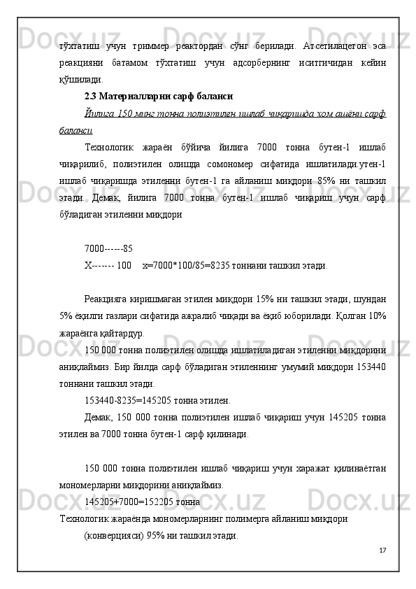 тўхтатиш   учун   триммер   реактордан   сўнг   берилади.   Атсетилацетон   эса
реакцияни   батамом   тўхтатиш   учун   адсорбернинг   иситгичидан   кейин
қўшилади.
2.3 Материалларни сарф баланси
Йилига 150 минг тонна полиэтилен ишлаб чиқаришда хом ашёни сарф
баланси
Технологик   жараён   бўйича   йилига   7000   тонна   бутен-1   ишлаб
чиқарилиб,   полиэтилен   олишда   сомономер   сифатида   ишлатилади.утен-1
ишлаб   чиқаришда   этиленни   бутен-1   га   айланиш   миқдори   85%   ни   ташкил
этади.   Демак,   йилига   7000   тонна   бутен-1   ишлаб   чиқариш   учун   сарф
бўладиган этиленни миқдори
7000------85
X------- 100 x=7000*100/85=8235 тоннани ташкил этади.
Реакцияга киришмаган этилен миқдори 15% ни ташкил этади, шундан
5% ёқилги газлари сифатида ажралиб чиқади ва ёқиб юборилади. Қолган 10%
жараёнга қайтардур.
150 000 тонна полиэтилен олишда ишлатиладиган этиленни миқдорини
аниқлаймиз. Бир йилда сарф бўладиган этиленнинг умумий миқдори 153440
тоннани ташкил этади.
153440-8235=145205 тонна этилен.
Демак,   150   000   тонна   полиэтилен   ишлаб   чиқариш   учун   145205   тонна
этилен ва 7000 тонна бутен-1 сарф қилинади.
150   000   тонна   полиэтилен   ишлаб   чиқариш   учун   харажат   қилинаётган
мономерларни миқдорини аниқлаймиз.
145205+7000=152205 тонна
Технологик жараёнда мономерларнинг полимерга айланиш миқдори
(конверцияси) 95% ни ташкил этади. 
17 