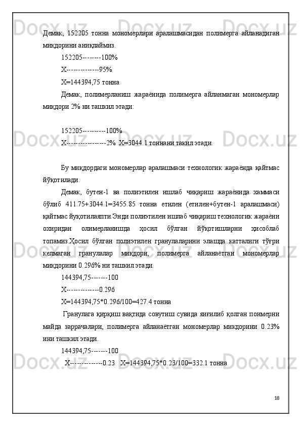 Демак,   152205   тонна   мономерлари   аралашмасидан   полимерга   айланадиган
миқдорини аниқлаймиз.
152205--------100%
Х--------------95%
Х=144394,75 тонна
Демак,   полимерланиш   жараёнида   полимерга   айланмаган   мономерлар
миқдори 2% ни ташкил этади:
152205----------100%
Х-----------------2%  Х=3044.1 тоннани такил этади.
Бу  миқдордаги   мономерлар аралашмаси  технологик  жараёнда  қайтмас
йўқотилади.
Демак,   бутен-1   ва   полиэтилен   ишлаб   чиқариш   жараёнида   хаммаси
бўлиб   411.75+3044.1=3455.85   тонна   етилен   (етилен+бутен-1   аралашмаси)
қайтмас йуқотилаяпти.Энди полиэтилен ишлаб чиқариш технологик жараёни
охиридан   олимерланишда   ҳосил   бўлган   йўқотишларни   ҳисоблаб
топамиз.Ҳосил   бўлган   полиэтилен   гранулаларини   элашда   катталиги   тўғри
келмаган   гранулалар   миқдори,   полимерга   айланаётган   мономерлар
миқдорини 0.296% ни ташкил этади.
144394,75-------100
Х--------------0.296
Х=144394,75*0.296/100=427.4 тонна
  Гранулага қирқиш вақтида совутиш сувида яиғилиб қолган поимерни
майда   заррачалари,   полимерга   айланаётган   мономерлар   микдорини   0.23%
ини ташкил этади.
144394,75-------100
  Х--------------0.23   Х=144394,75*0.23/100=332.1 тонна
18 