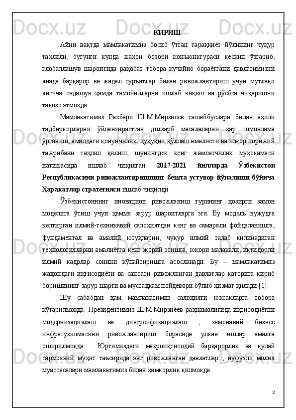 КИРИШ
Айни   вақтда   мамлакатимиз   босиб   ўтган   тараққиёт   йўлининг   чуқур
таҳлили,   бугунги   кунда   жаҳон   бозори   конъюнктураси   кескин   ўзгариб,
глобаллашув   шароитида   рақобат   тобора   кучайиб   бораётгани   давлатимизни
янада   барқарор   ва   жадал   суръатлар   билан   ривожлантириш   учун   мутлақо
янгича   ёндашув   ҳамда   тамойилларни   ишлаб   чиқиш   ва   рўёбга   чиқаришни
тақозо этмоқда.
Мамлакатимиз   Рахбари   Ш.М.Мирзиёев   ташаббуслари   билан   аҳоли
тадбиркорларни   ўйлантираётган   долзарб   масалаларни   ҳар   томонлама
ўрганиш, амалдаги қонунчилик, ҳуқуқни қўллаш амалиёти ва илғор хорижий
тажрибани   таҳлил   қилиш,   шунингдек   кенг   жамоатчилик   муҳокамаси
натижасида   ишлаб   чиқилган   2017-2021   йилларда   Ўзбекистон
Республикасини   ривожлантиришнинг   бешта   устувор   йўналиши   бўйича
Ҳаракатлар стратегияси  ишлаб чиқилди.
Ўзбекистоннинг   иновацион   ривожланиш   турининг   ҳозирги   замон
моделига   ўтиш   учун   ҳамма   зарур   шароитларга   эга.   Бу   модель   вужудга
келтирган   илмий-техникавий   салоҳиятдан   кенг   ва   самарали   фойдаланишга,
фундаментал   ва   амалий   ютуқларни,   чуқур   илмий   талаб   қилинадиган
технологияларни амалиётга кенг жорий этишга, юқори малакали, иқтидорли
илмий   кадрлар   сонини   кўпайтиришга   асосланади.   Бу   –   мамлакатимиз
жаҳондаги   иқтисодиёти   ва   саноати   ривожланган   давлатлар   қаторига   кириб
боришининг зарур шарти ва мустаҳкам пойдевори бўлиб ҳизмат қилади [1].
Шу   сабабдан   ҳам   мамлакатимиз   салоҳияти   юксакларга   тобора
кўтарилмоқда.   Президентимиз   Ш.М.Мирзиёев   раҳнамолигида   иқтисодиётни
модернизациялаш   ва   диверсификациялаш   ,   замонавий   бизнес
инфратузилмасини   ривожлантириш   борасида   улкан   ишлар   амалга
оширилмоқда   .   Юртимиздаги   макроиқтисодий   барқарорлик   ва   қулай
сармоявий   муҳит   таъсирида   энг   ривожланган   давлатлар   ,   нуфузли   молия
муассасалари мамлакатимиз билан ҳамкорлик қилмоқда .
2 
