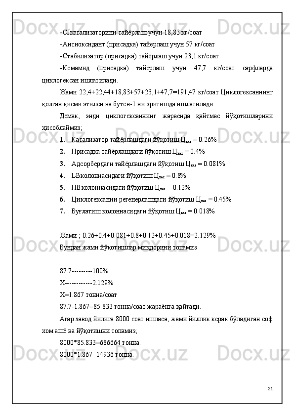 - CJкатализаторини тайёрлаш учун 18,83 кг/соат
- Антиоксидант (присадка) тайёрлаш учун 57 кг/соат
- Стабилизатор (присадка) тайёрлаш учун 23,1 кг/соат
- Кемамид   (присадка)   тайёрлаш   учун   47,7   кг/соат   сарфларда
циклогексан ишлатилади.
Жами 22,4+22,44+18,83+57+23,1+47,7=191,47 кг/соат Циклогексаннинг
қолган қисми этилен ва бутен-1 ни эритишда ишлатилади.
Демак,   энди   циклогексаннинг   жараёнда   қайтмас   йўқотишларини
ҳисоблаймиз;
1. Катализатор тайёрлашдаги йўқотиш  Ц
кат   = 0.26%
2. Присадка тайёрлашдаги йўқотиш  Ц
кат   = 0.4%
3. Адсорбердаги тайёрлашдаги йўқотиш  Ц
кат   = 0.081%
4. LBколоннасидаги йўқотиш  Ц
кат   = 0.8%
5. HBколоннасидаги йўқотиш  Ц
кат   = 0.12%
6. Циклогексанни регенерлашдаги йўқотиш  Ц
кат   = 0.45%
7. Буғлатиш колоннасидаги йўқотиш  Ц
кат   = 0.018%
Жами ; 0.26+0.4+0.081+0.8+0.12+0.45+0.018=2.129%
Бундан жами йўқотишлар миқдорини топамиз
87.7---------100%
Х------------2.129%
Х=1.867 тонна/соат
87.7-1.867=85.833 тонна/соат жараёнга қайтади.
Агар завод йилига 8000 соат ишласа, жами йиллик керак бўладиган соф
хом ашё ва йўқотишни топамиз;
8000*85.833=686664 тонна.
8000*1.867=14936 тонна.
21 