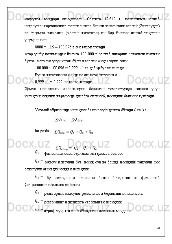 маҳсулот   миқдори   аниқланади.   Соатига   12,512   т.   полиэтилен   ишлаб
чиқарувчи корхонанинг охирги ишлов бериш зонасининг асосий (Экструдер)
ва   ёрдамчи   жиҳозлар   (қолган   жихозлар)   ни   бир   йиллик   ишлаб   чиқариш
унумдорлиги 
8000 * 12,5 = 100 096 т. ни ташкил этади
Агар ушбу полимердан йилига 100 000 т. ишлаб чиқариш режалаштирилган
бўлса , корхона учун керак бўлган асосий жиҳозларни сони
100 000 : 100 096 = 0,999 ~ 1 та деб қабул қилинади.
Бунда жихозларни фойдали иш коэффитсиэнти
0,999 : 1 = 0,999 ни ташкил этади.
Ҳамма   технологик   жараёнларни   берилган   темпратурада   сақлаш   учун
иссиқлик чиқиши жараёнида ҳисобга оилиниб, иссиқлик баланси тузилади.
Умумий кўринишда иссиқлик баланс қуйидагича бўлади ( кж )./
bu   yerda :
 физик иссиқлик, берилган материалга боғлиқ.
  махсус   иситувчи   буғ,   иссиқ   сув   ва  бошқа   иссиқлик  ташувчи   ёки
совитувчи агентдан чиққан иссиқлик.
  бу   иссиқликни   ютилиши   билан   борадиган   ва   физикавий
ўзгаришнинг иссиқлик эффекти.
 реактордан маҳсулот реакциясига бериладиган иссиқлик.
 ректорнинг иситишига сарфланган иссиқлик.
 атроф-муҳитга сарф бўладиган иссиқлик миқдори.
23 