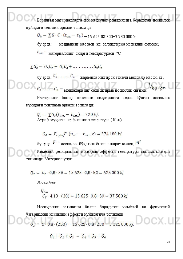 Берилган материалларга ёки маҳсулот реакциясига берадиган иссиқлик
қуйидаги тенглик орқали топилади:
 = 15 625 08 300=3 730 000  kj .
бу ерда: модданинг массаси, кг; солиштирма иссиқлик сиғими;
 материалнинг охирги темпратураси; º C
бу ерда:   жараёнда иштирок этивчи моддалр масси, кг;
 моддаларнинг солиштирма иссиқлик сиғими, 
Реаторнинг   бошқа   қисмини   қиздиришга   керак   бўлган   иссиқлик
қуйидаги тенглама орқали топилади:
Атроф-муҳитга сарфланган темпратура ( К.ж).
бу ерда:  иссиқлик йўқотилаётган аппарат юзаси,  .
Кимёвий   реакциянинг   иссиқлик   эффекти   темпратура   константасидан
топилади.Материал учун:
Suv   uchun :
=
Иссиқликни   ютилиши   билан   борадиган   кимёвий   ва   функсавий
ўзгаришини иссиқлик эффекти қуйидагича топилади.
24 