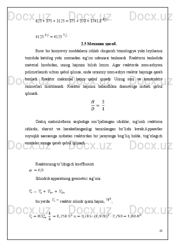 625 + 375 + 3125 = 375 + 370 + 3741,8 
4125   = 4125 
2.5 Механик ҳисоб.
Biror   bir   kimyoviy   moddalarni   ishlab   chiqarish   texnologiya   yoki   loyihasini
tuzishda   katolog   yoki   normadan   sig ’ im   uskunasi   tanlanadi .   Reaktorni   tanlashda
material   hisobidan ,   uning   hajmini   bilish   lozim .   Agar   reaktorda   xom - ashyoni
polimerlanish   uchun   qabul   qilinsa ,  unda   umumiy   xom - ashyo   reaktor   hajmiga   qarab
beriladi .   Reaktor   maksimal   hajmi   qabul   qinadi.   Uning   soni   va   konstruktiv
razmerlari   hisoblanadi.   Reaktor   hajmini   balandlikni   diametriga   nisbati   qabul
qilinadi.
Oraliq   mahsulotlarni   saqlashga   mo’ljallangan   idishlar,   sig’imli   reaktorni
ishlashi,   sharoit   va   harakatlanganligi   taminlangan   bo’lishi   kerak.Apparatlar
suyuqlik   м assasiga   nisbatan   reaktordan   bir   jarayonga   bog’liq   holda,   tog’rilagich
vositalar soniga qarab qabul qilinadi.
Reaktorning to’ldirgich koeffisienti.
Silindrik apparatning geometric sig’imi.
bu yerda:  reaktor silindr qismi hajmi,  ;
25 