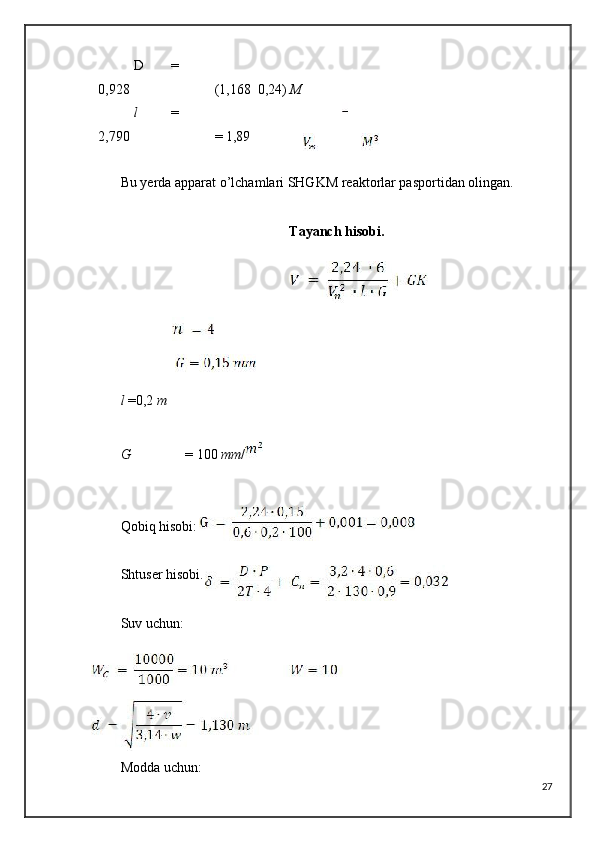 D   =
0,928 (1,168  0,24)  M
l   =
2,790 = 1,89
Bu yerda apparat o’lchamlari SHGKM reaktorlar pasportidan olingan.
Tayanch hisobi.
l  =0,2  m
G = 100  mm /
Qobiq hisobi:
Shtuser hisobi.
Suv uchun:
Modda uchun:
27 
