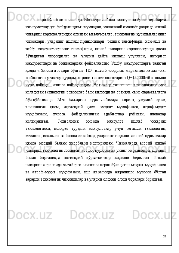  бири бўлиб ҳисобланади. Мен курс лойиҳа  мавзусини ёритишда барча
маълумотлардан фойдаландим: жумладан, малакавий амалиёт даврида ишлаб
чиқариш корхоналаридан олинган маълумотлар, технологик қурилмаларнинг
чизмалари,   уларнинг   ишлаш   принциплари,   техник   тавсифлари,   хом-ашё   ва
тайёр   маҳсулотларнинг   тавсифлари,   ишлаб   чиқариш   корхоналарида   ҳосил
бўладиган   чиқиндилар   ва   уларни   қайта   ишлаш   усуллари,   интернет
маълумотлари   ва   бошқалардан   фойдаландим.   Ушбу   маълумотларга   таянган
ҳолда   «   Зичлиги   юқори   бўлган     ПЭ     ишлаб   чиқариш   жараёнида   кетма   –кет
жойлашган реактор қурилмаларини такомиллаштириш Q=150000т\й.» номли
курс   лойиҳа     ишини   лойиҳаладим.   Натижада   танланган   технологияга   мос
келадиган технологик режимлар баён қилинди ва ортиқча сарф-харажатларга
йўл қўйилмади.  Мен   бажарган   курс   лойиҳада   кириш,   умумий   қисм,
технологик   қисм,   иқтисодий   қисм,   меҳнат   мухофазаси,   атроф-муҳит
муҳофазаси,   хулоса,   фойдаланилган   адабиётлар   руйхати,   иловалар
келтирилган. Технологик   қисмда   маҳсулот   ишлаб   чиқариш
технологияси,   конкрет   турдаги   маҳсулотлар   учун   тегишли   технологик,
механик, иссиқлик ва бошқа ҳисоблар, уларнинг таҳлили, асосий қурилмалар
ҳамда   моддий   баланс   ҳисоблари   келтирилган.   Чизмаларда   асосий   ишлаб
чиқариш технологик линияси, асосий қурилма ва унинг қирқимлари, шунинг
билан   биргаликда   иқтисодий   кўрсаткичлар   жадвали   берилган.   Ишлаб
чиқариш жараёнида эътиборга олиниши керак бўладиган меҳнат муҳофазаси
ва   атроф-муҳит   муҳофазаси,   иш   жараёнида   ажралиши   мумкин   бўлган
зарарли технологик чиқиндилар ва уларни олдини олиш чоралари берилган.
28 