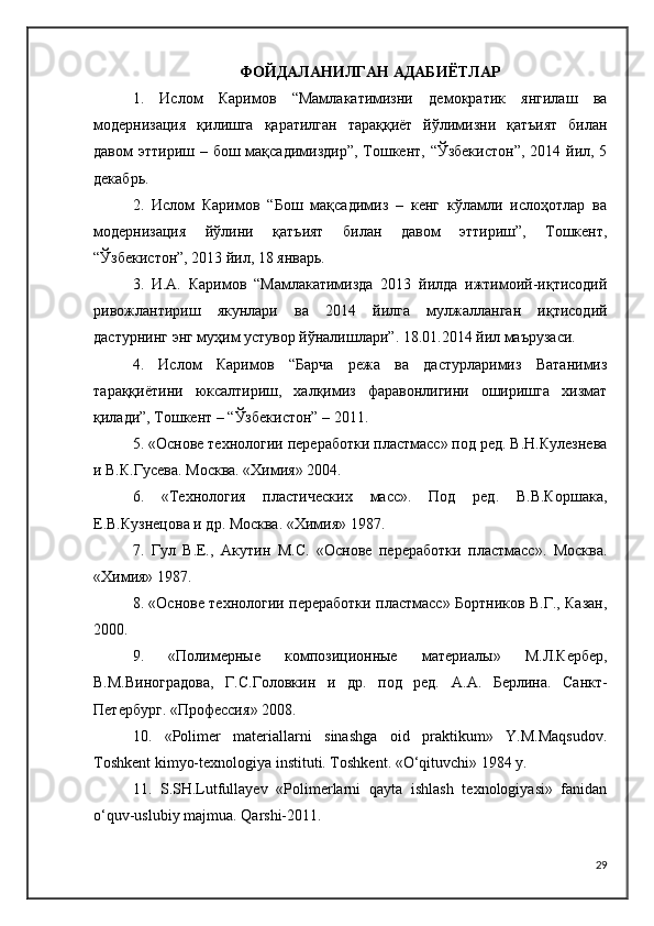 ФОЙДАЛАНИЛГАН АДАБИЁТЛАР
1.   Ислом   Каримов   “Мамлакатимизни   демократик   янгилаш   ва
модернизация   қилишга   қаратилган   тараққиёт   йўлимизни   қатъият   билан
давом  эттириш – бош мақсадимиздир”, Тошкент, “Ўзбекистон”,  2014 йил, 5
декабрь.
2.   Ислом   Каримов   “Бош   мақсадимиз   –   кенг   кўламли   ислоҳотлар   ва
модернизация   йўлини   қатъият   билан   давом   эттириш”,   Тошкент,
“Ўзбекистон”, 2013 йил, 18 январь.
3.   И.А.   Каримов   “Мамлакатимизда   2013   йилда   ижтимоий-иқтисодий
ривожлантириш   якунлари   ва   2014   йилга   мулжалланган   иқтисодий
дастурнинг энг муҳим устувор йўналишлари”. 18.01.2014 йил маърузаси. 
4.   Ислом   Каримов   “Барча   режа   ва   дастурларимиз   Ватанимиз
тараққиётини   юксалтириш,   халқимиз   фаравонлигини   оширишга   хизмат
қилади”, Тошкент – “Ўзбекистон” – 2011.
5. «Основе технологии переработки пластмасс» под ред. В.Н.Кулезнева
и В.К.Гусева. Москва. «Химия» 2004.
6.   «Технология   пластических   масс».   Под   ред.   В.В.Коршака,
Е.В.Кузнецова и др. Москва. «Химия» 1987.
7.   Гул   В.Е.,   Aкутин   М.С.   «Основе   переработки   пластмасс».   Москва.
«Химия» 1987.
8. «Основе технологии переработки пластмасс» Бортников В.Г., Казан,
2000.
9.   « Полимерные   композиционные   материалы »   М.Л.Кербер,
В.М.Виноградова,   Г.С.Головкин   и   др.   под   ред.   А . А.   Берлина .   Санкт-
Петербург.  « Профессия »  2008 .
10.   «Polimer   materiallarni   sinashga   oid   praktikum»   Y.M.Maqsudov.
Toshkent kimyo-texnologiya instituti. Toshkent. «O‘qituvchi» 1984 y.
11.   S.SH.Lutfullayev   «Polimerlarni   qayta   ishlash   texnologiyasi»   fanidan
o‘quv-uslubiy majmua. Qarshi-2011.
29 