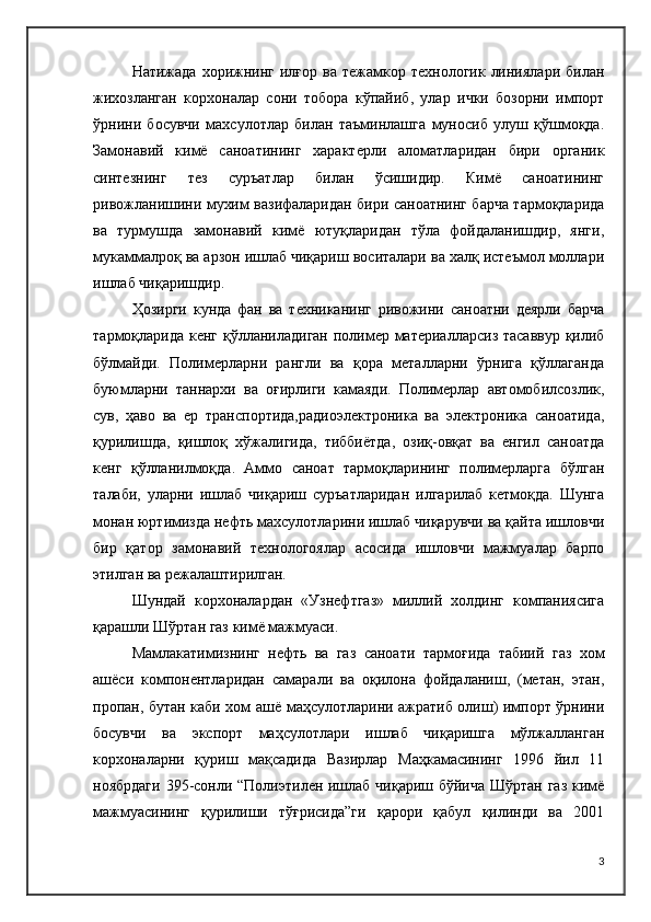 Натижада  хорижнинг  илғор  ва   тежамкор  технологик  линиялари  билан
жихозланган   корхоналар   сони   тобора   кўпайиб,   улар   ички   бозорни   импорт
ўрнини   босувчи   махсулотлар   билан   таъминлашга   муносиб   улуш   қўшмоқда.
Замонавий   кимё   саноатининг   характерли   аломатларидан   бири   органик
синтезнинг   тез   суръатлар   билан   ўсишидир.   Кимё   саноатининг
ривожланишини мухим вазифаларидан бири саноатнинг барча тармоқларида
ва   турмушда   замонавий   кимё   ютуқларидан   тўла   фойдаланишдир,   янги,
мукаммалроқ ва арзон ишлаб чиқариш воситалари ва халқ истеъмол моллари
ишлаб чиқаришдир.
Ҳозирги   кунда   фан   ва   техниканинг   ривожини   саноатни   деярли   барча
тармоқларида кенг қўлланиладиган полимер материалларсиз тасаввур қилиб
бўлмайди.   Полимерларни   рангли   ва   қора   металларни   ўрнига   қўллаганда
буюмларни   таннархи   ва   оғирлиги   камаяди.   Полимерлар   автомобилсозлик,
сув,   ҳаво   ва   ер   транспортида,радиоэлектроника   ва   электроника   саноатида,
қурилишда,   қишлоқ   хўжалигида,   тиббиётда,   озиқ-овқат   ва   енгил   саноатда
кенг   қўлланилмоқда.   Аммо   саноат   тармоқларининг   полимерларга   бўлган
талаби,   уларни   ишлаб   чиқариш   суръатларидан   илгарилаб   кетмоқда.   Шунга
монан юртимизда нефть махсулотларини ишлаб чиқарувчи ва қайта ишловчи
бир   қатор   замонавий   технологоялар   асосида   ишловчи   мажмуалар   барпо
этилган ва режалаштирилган.
Шундай   корхоналардан   «Узнефтгаз»   миллий   холдинг   компаниясига
қарашли Шўртан газ кимё мажмуаси.
Мамлакатимизнинг   нефть   ва   газ   саноати   тармоғида   табиий   газ   хом
ашёси   компонентларидан   самарали   ва   оқилона   фойдаланиш,   (метан,   этан,
пропан, бутан каби хом ашё маҳсулотларини ажратиб олиш) импорт ўрнини
босувчи   ва   экспорт   маҳсулотлари   ишлаб   чиқаришга   мўлжалланган
корхоналарни   қуриш   мақсадида   Вазирлар   Маҳкамасининг   1996   йил   11
ноябрдаги  395-сонли “Полиэтилен ишлаб чиқариш бўйича Шўртан газ кимё
мажмуасининг   қурилиши   тўғрисидаги   қарори   қабул   қилинди   ва   2001
3 