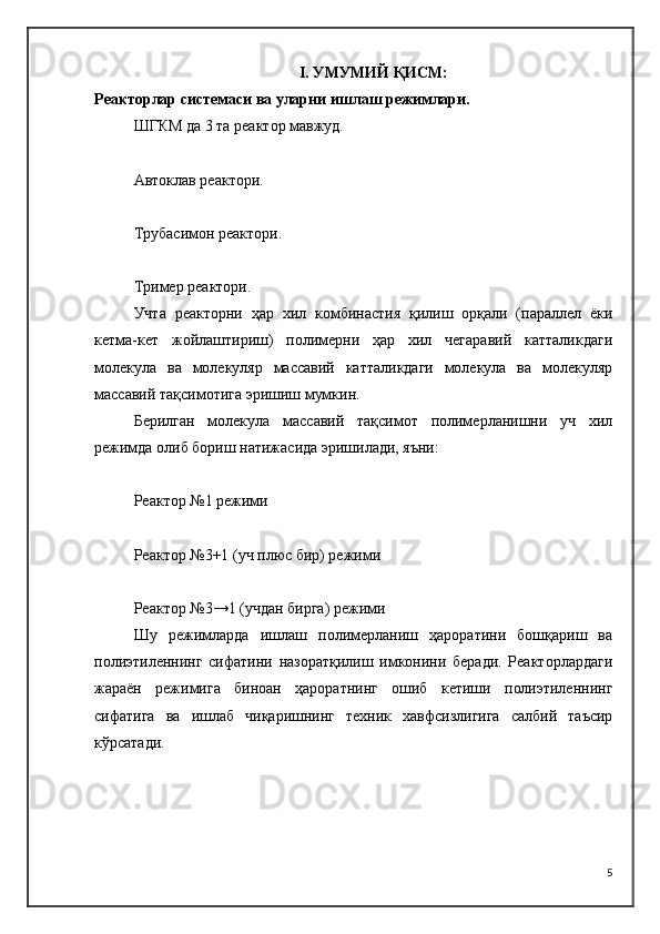 I .  УМУМИЙ ҚИСМ :
Реакторлар системаси ва уларни ишлаш режимлари.
ШГКМ да 3 та реактор мавжуд.
Автоклав реактори.
Трубасимон реактори.
Тример реактори.
Учта   реакторни   ҳар   хил   комбинастия   қилиш   орқали   (параллел   ёки
кетма-кет   жойлаштириш)   полимерни   ҳар   хил   чегаравий   катталикдаги
молекула   ва   молекуляр   массавий   катталикдаги   молекула   ва   молекуляр
массавий тақсимотига эришиш мумкин. 
Берилган   молекула   массавий   тақсимот   полимерланишни   уч   хил
режимда олиб бориш натижасида эришилади, яъни:
Реактор №1 режими
Реактор №3+1 (уч плюс бир) режими
Реактор №3→1 (учдан бирга) режими
Шу   режимларда   ишлаш   полимерланиш   ҳароратини   бошқариш   ва
полиэтиленнинг   сифатини   назоратқилиш   имконини   беради.   Реакторлардаги
жараён   режимига   биноан   ҳароратнинг   ошиб   кетиши   полиэтиленнинг
сифатига   ва   ишлаб   чиқаришнинг   техник   хавфсизлигига   салбий   таъсир
кўрсатади.
5 